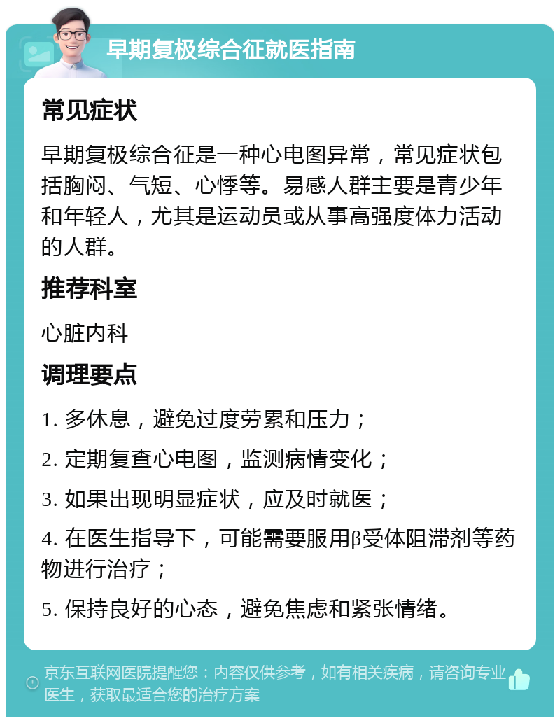 早期复极综合征就医指南 常见症状 早期复极综合征是一种心电图异常，常见症状包括胸闷、气短、心悸等。易感人群主要是青少年和年轻人，尤其是运动员或从事高强度体力活动的人群。 推荐科室 心脏内科 调理要点 1. 多休息，避免过度劳累和压力； 2. 定期复查心电图，监测病情变化； 3. 如果出现明显症状，应及时就医； 4. 在医生指导下，可能需要服用β受体阻滞剂等药物进行治疗； 5. 保持良好的心态，避免焦虑和紧张情绪。