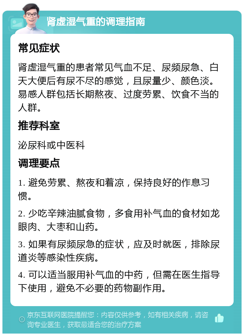 肾虚湿气重的调理指南 常见症状 肾虚湿气重的患者常见气血不足、尿频尿急、白天大便后有尿不尽的感觉，且尿量少、颜色淡。易感人群包括长期熬夜、过度劳累、饮食不当的人群。 推荐科室 泌尿科或中医科 调理要点 1. 避免劳累、熬夜和着凉，保持良好的作息习惯。 2. 少吃辛辣油腻食物，多食用补气血的食材如龙眼肉、大枣和山药。 3. 如果有尿频尿急的症状，应及时就医，排除尿道炎等感染性疾病。 4. 可以适当服用补气血的中药，但需在医生指导下使用，避免不必要的药物副作用。