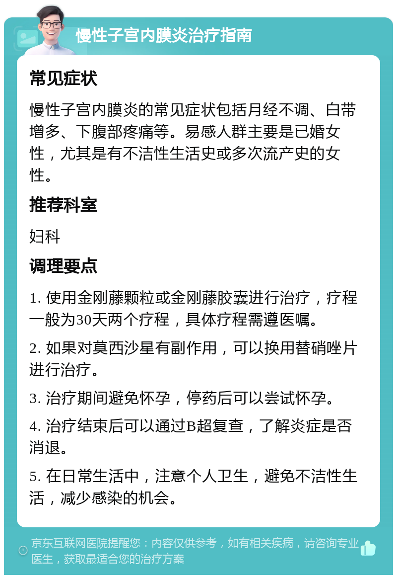 慢性子宫内膜炎治疗指南 常见症状 慢性子宫内膜炎的常见症状包括月经不调、白带增多、下腹部疼痛等。易感人群主要是已婚女性，尤其是有不洁性生活史或多次流产史的女性。 推荐科室 妇科 调理要点 1. 使用金刚藤颗粒或金刚藤胶囊进行治疗，疗程一般为30天两个疗程，具体疗程需遵医嘱。 2. 如果对莫西沙星有副作用，可以换用替硝唑片进行治疗。 3. 治疗期间避免怀孕，停药后可以尝试怀孕。 4. 治疗结束后可以通过B超复查，了解炎症是否消退。 5. 在日常生活中，注意个人卫生，避免不洁性生活，减少感染的机会。