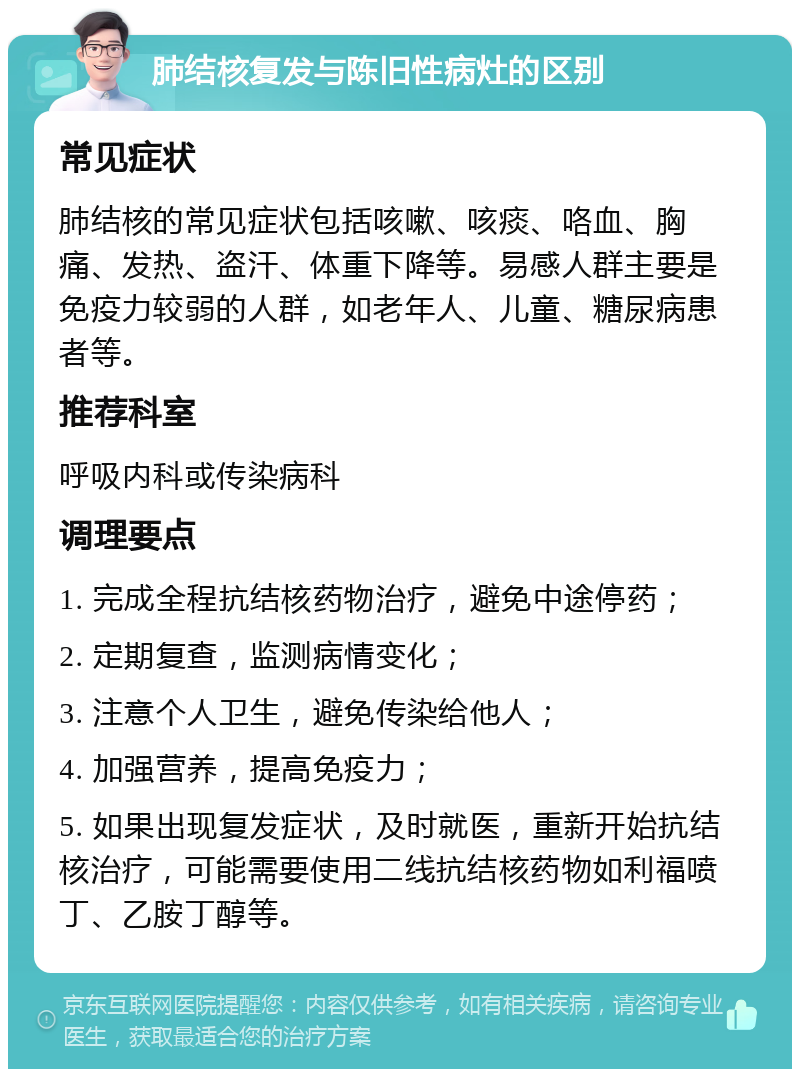 肺结核复发与陈旧性病灶的区别 常见症状 肺结核的常见症状包括咳嗽、咳痰、咯血、胸痛、发热、盗汗、体重下降等。易感人群主要是免疫力较弱的人群，如老年人、儿童、糖尿病患者等。 推荐科室 呼吸内科或传染病科 调理要点 1. 完成全程抗结核药物治疗，避免中途停药； 2. 定期复查，监测病情变化； 3. 注意个人卫生，避免传染给他人； 4. 加强营养，提高免疫力； 5. 如果出现复发症状，及时就医，重新开始抗结核治疗，可能需要使用二线抗结核药物如利福喷丁、乙胺丁醇等。