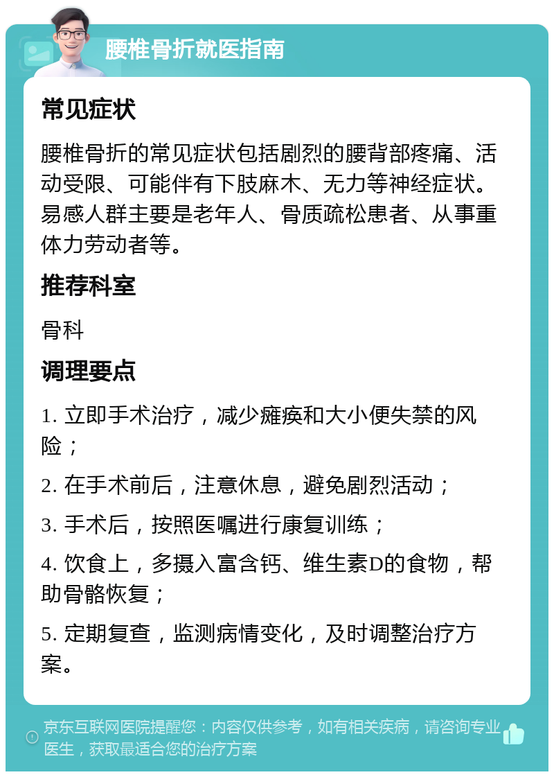 腰椎骨折就医指南 常见症状 腰椎骨折的常见症状包括剧烈的腰背部疼痛、活动受限、可能伴有下肢麻木、无力等神经症状。易感人群主要是老年人、骨质疏松患者、从事重体力劳动者等。 推荐科室 骨科 调理要点 1. 立即手术治疗，减少瘫痪和大小便失禁的风险； 2. 在手术前后，注意休息，避免剧烈活动； 3. 手术后，按照医嘱进行康复训练； 4. 饮食上，多摄入富含钙、维生素D的食物，帮助骨骼恢复； 5. 定期复查，监测病情变化，及时调整治疗方案。