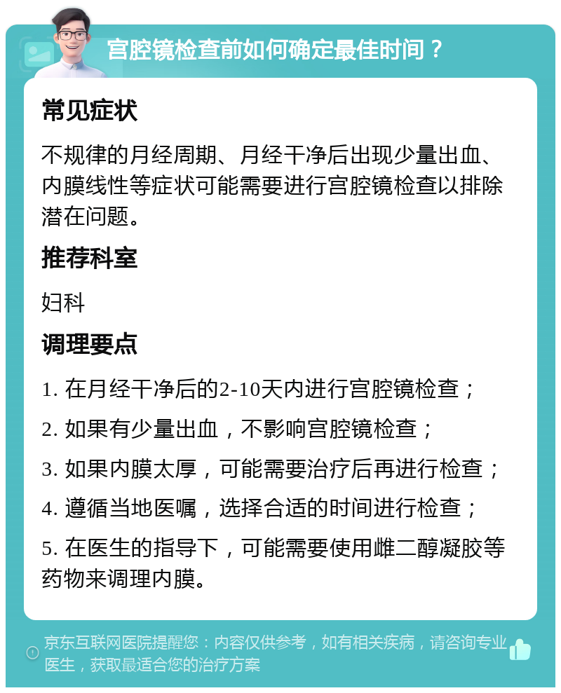 宫腔镜检查前如何确定最佳时间？ 常见症状 不规律的月经周期、月经干净后出现少量出血、内膜线性等症状可能需要进行宫腔镜检查以排除潜在问题。 推荐科室 妇科 调理要点 1. 在月经干净后的2-10天内进行宫腔镜检查； 2. 如果有少量出血，不影响宫腔镜检查； 3. 如果内膜太厚，可能需要治疗后再进行检查； 4. 遵循当地医嘱，选择合适的时间进行检查； 5. 在医生的指导下，可能需要使用雌二醇凝胶等药物来调理内膜。