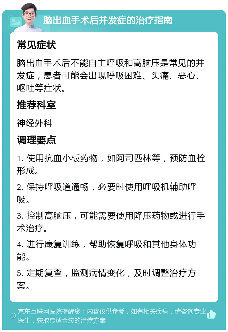 脑出血手术后并发症的治疗指南 常见症状 脑出血手术后不能自主呼吸和高脑压是常见的并发症，患者可能会出现呼吸困难、头痛、恶心、呕吐等症状。 推荐科室 神经外科 调理要点 1. 使用抗血小板药物，如阿司匹林等，预防血栓形成。 2. 保持呼吸道通畅，必要时使用呼吸机辅助呼吸。 3. 控制高脑压，可能需要使用降压药物或进行手术治疗。 4. 进行康复训练，帮助恢复呼吸和其他身体功能。 5. 定期复查，监测病情变化，及时调整治疗方案。