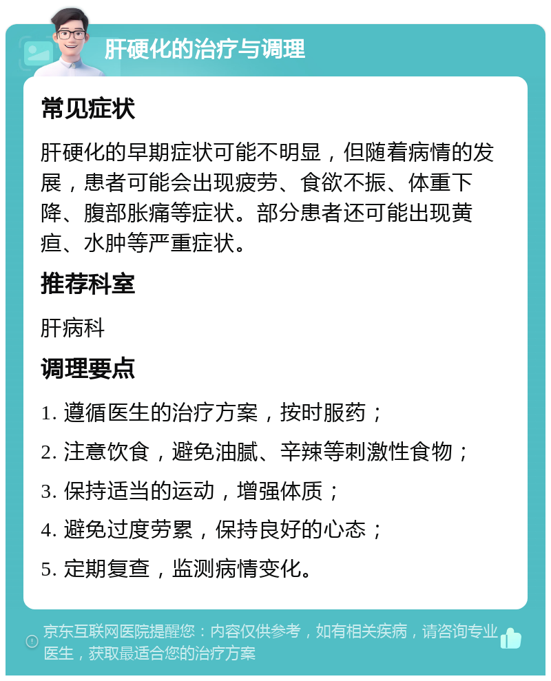 肝硬化的治疗与调理 常见症状 肝硬化的早期症状可能不明显，但随着病情的发展，患者可能会出现疲劳、食欲不振、体重下降、腹部胀痛等症状。部分患者还可能出现黄疸、水肿等严重症状。 推荐科室 肝病科 调理要点 1. 遵循医生的治疗方案，按时服药； 2. 注意饮食，避免油腻、辛辣等刺激性食物； 3. 保持适当的运动，增强体质； 4. 避免过度劳累，保持良好的心态； 5. 定期复查，监测病情变化。