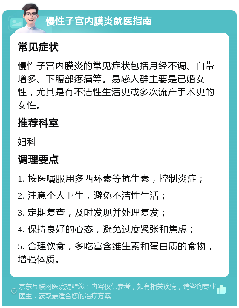 慢性子宫内膜炎就医指南 常见症状 慢性子宫内膜炎的常见症状包括月经不调、白带增多、下腹部疼痛等。易感人群主要是已婚女性，尤其是有不洁性生活史或多次流产手术史的女性。 推荐科室 妇科 调理要点 1. 按医嘱服用多西环素等抗生素，控制炎症； 2. 注意个人卫生，避免不洁性生活； 3. 定期复查，及时发现并处理复发； 4. 保持良好的心态，避免过度紧张和焦虑； 5. 合理饮食，多吃富含维生素和蛋白质的食物，增强体质。