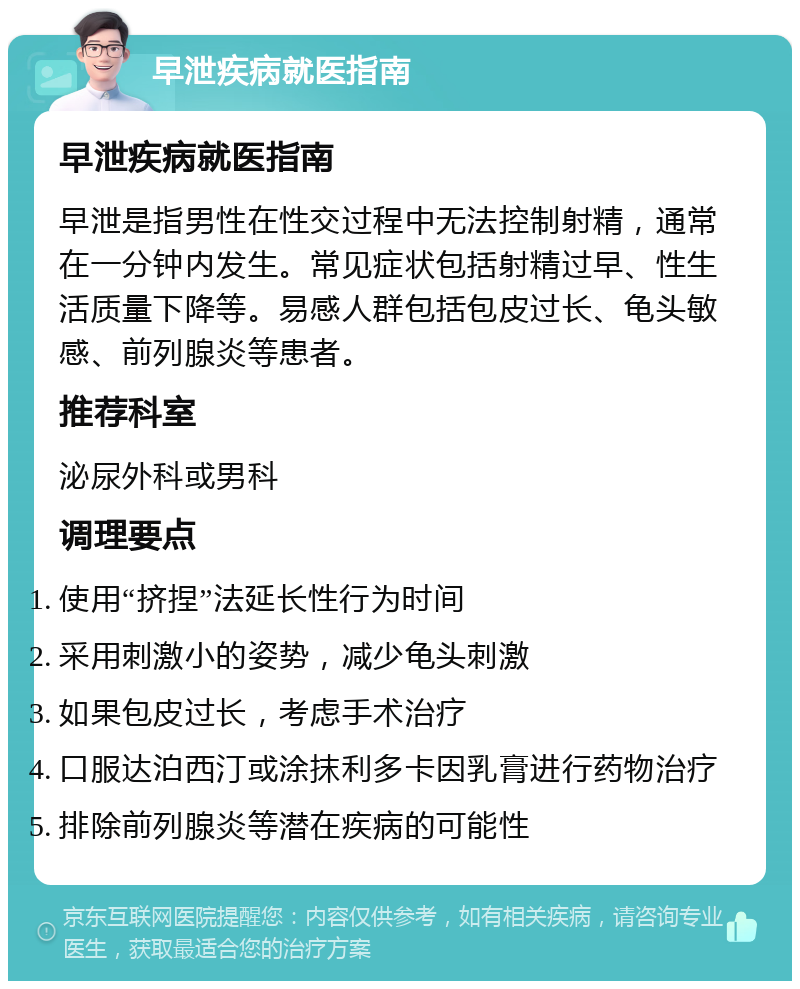 早泄疾病就医指南 早泄疾病就医指南 早泄是指男性在性交过程中无法控制射精，通常在一分钟内发生。常见症状包括射精过早、性生活质量下降等。易感人群包括包皮过长、龟头敏感、前列腺炎等患者。 推荐科室 泌尿外科或男科 调理要点 使用“挤捏”法延长性行为时间 采用刺激小的姿势，减少龟头刺激 如果包皮过长，考虑手术治疗 口服达泊西汀或涂抹利多卡因乳膏进行药物治疗 排除前列腺炎等潜在疾病的可能性