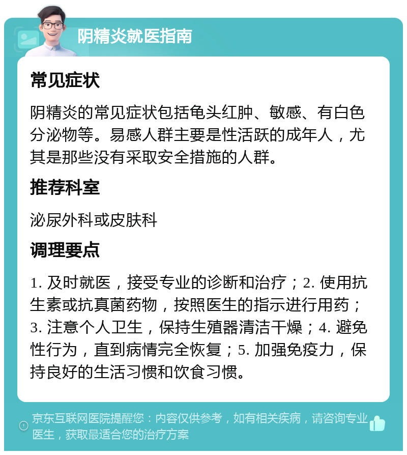 阴精炎就医指南 常见症状 阴精炎的常见症状包括龟头红肿、敏感、有白色分泌物等。易感人群主要是性活跃的成年人，尤其是那些没有采取安全措施的人群。 推荐科室 泌尿外科或皮肤科 调理要点 1. 及时就医，接受专业的诊断和治疗；2. 使用抗生素或抗真菌药物，按照医生的指示进行用药；3. 注意个人卫生，保持生殖器清洁干燥；4. 避免性行为，直到病情完全恢复；5. 加强免疫力，保持良好的生活习惯和饮食习惯。