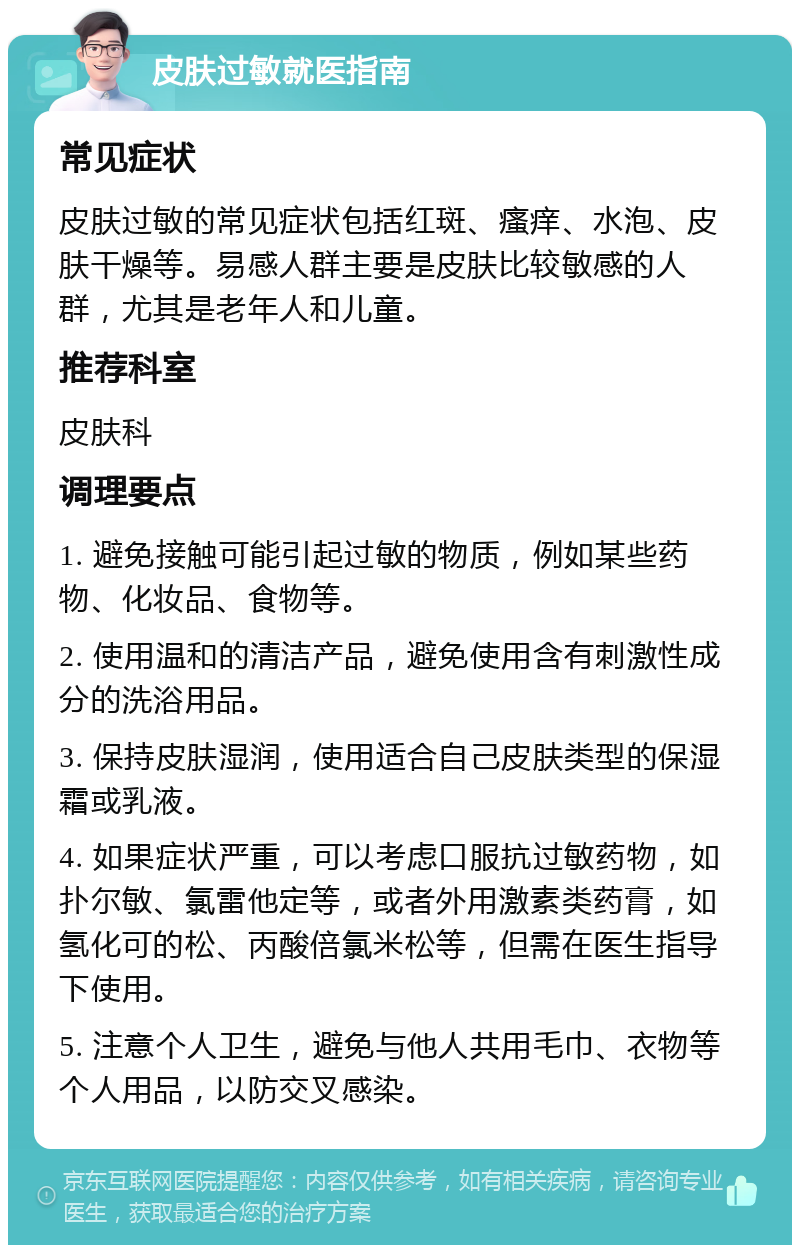 皮肤过敏就医指南 常见症状 皮肤过敏的常见症状包括红斑、瘙痒、水泡、皮肤干燥等。易感人群主要是皮肤比较敏感的人群，尤其是老年人和儿童。 推荐科室 皮肤科 调理要点 1. 避免接触可能引起过敏的物质，例如某些药物、化妆品、食物等。 2. 使用温和的清洁产品，避免使用含有刺激性成分的洗浴用品。 3. 保持皮肤湿润，使用适合自己皮肤类型的保湿霜或乳液。 4. 如果症状严重，可以考虑口服抗过敏药物，如扑尔敏、氯雷他定等，或者外用激素类药膏，如氢化可的松、丙酸倍氯米松等，但需在医生指导下使用。 5. 注意个人卫生，避免与他人共用毛巾、衣物等个人用品，以防交叉感染。