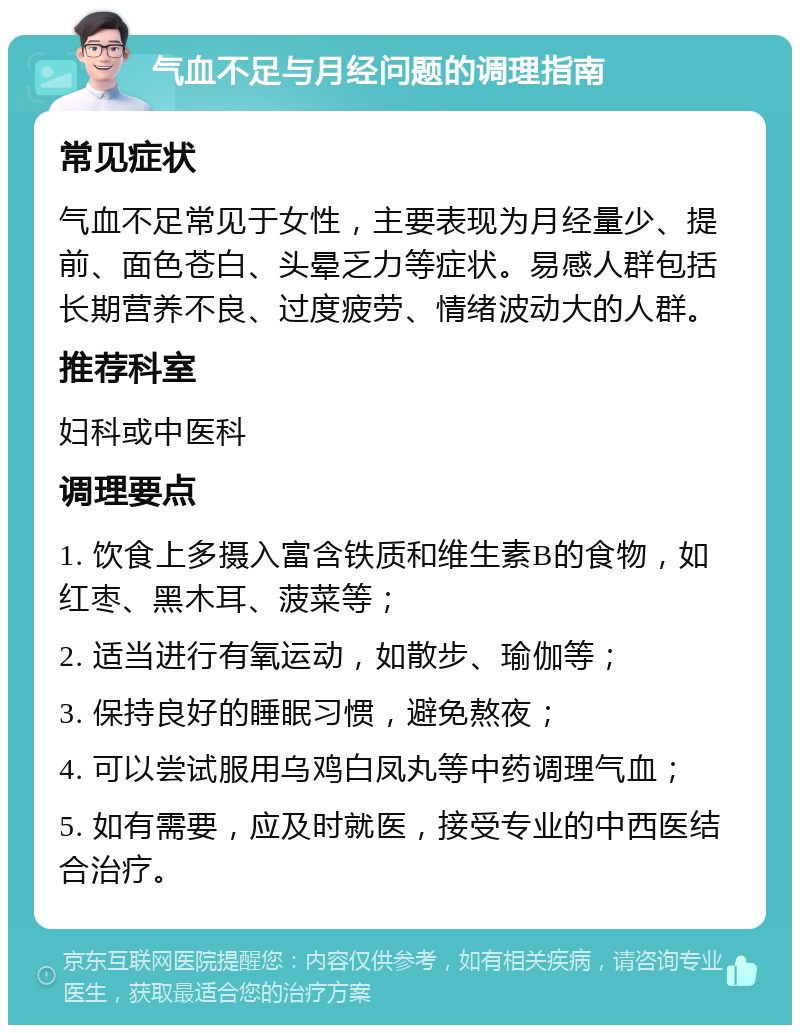 气血不足与月经问题的调理指南 常见症状 气血不足常见于女性，主要表现为月经量少、提前、面色苍白、头晕乏力等症状。易感人群包括长期营养不良、过度疲劳、情绪波动大的人群。 推荐科室 妇科或中医科 调理要点 1. 饮食上多摄入富含铁质和维生素B的食物，如红枣、黑木耳、菠菜等； 2. 适当进行有氧运动，如散步、瑜伽等； 3. 保持良好的睡眠习惯，避免熬夜； 4. 可以尝试服用乌鸡白凤丸等中药调理气血； 5. 如有需要，应及时就医，接受专业的中西医结合治疗。