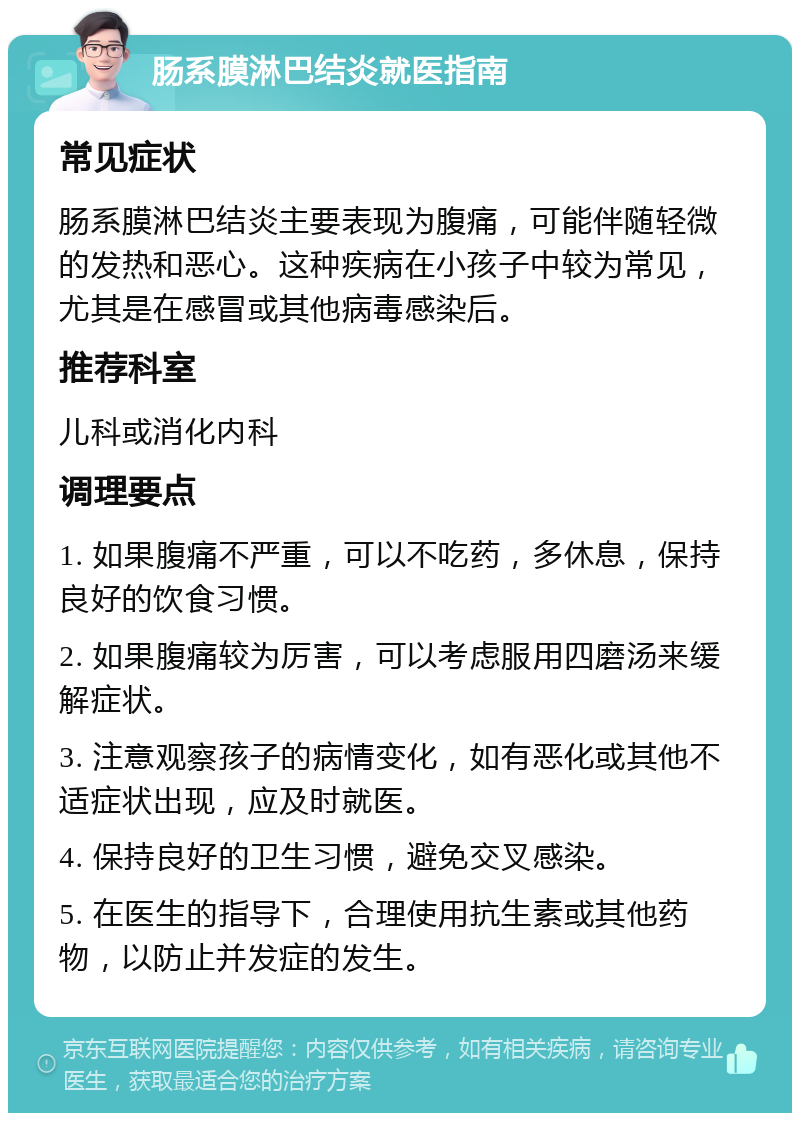 肠系膜淋巴结炎就医指南 常见症状 肠系膜淋巴结炎主要表现为腹痛，可能伴随轻微的发热和恶心。这种疾病在小孩子中较为常见，尤其是在感冒或其他病毒感染后。 推荐科室 儿科或消化内科 调理要点 1. 如果腹痛不严重，可以不吃药，多休息，保持良好的饮食习惯。 2. 如果腹痛较为厉害，可以考虑服用四磨汤来缓解症状。 3. 注意观察孩子的病情变化，如有恶化或其他不适症状出现，应及时就医。 4. 保持良好的卫生习惯，避免交叉感染。 5. 在医生的指导下，合理使用抗生素或其他药物，以防止并发症的发生。