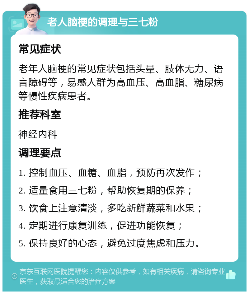 老人脑梗的调理与三七粉 常见症状 老年人脑梗的常见症状包括头晕、肢体无力、语言障碍等，易感人群为高血压、高血脂、糖尿病等慢性疾病患者。 推荐科室 神经内科 调理要点 1. 控制血压、血糖、血脂，预防再次发作； 2. 适量食用三七粉，帮助恢复期的保养； 3. 饮食上注意清淡，多吃新鲜蔬菜和水果； 4. 定期进行康复训练，促进功能恢复； 5. 保持良好的心态，避免过度焦虑和压力。