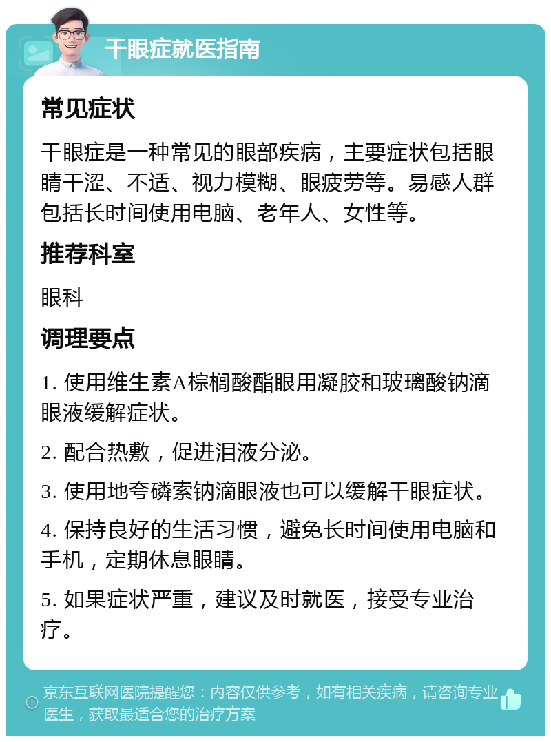 干眼症就医指南 常见症状 干眼症是一种常见的眼部疾病，主要症状包括眼睛干涩、不适、视力模糊、眼疲劳等。易感人群包括长时间使用电脑、老年人、女性等。 推荐科室 眼科 调理要点 1. 使用维生素A棕榈酸酯眼用凝胶和玻璃酸钠滴眼液缓解症状。 2. 配合热敷，促进泪液分泌。 3. 使用地夸磷索钠滴眼液也可以缓解干眼症状。 4. 保持良好的生活习惯，避免长时间使用电脑和手机，定期休息眼睛。 5. 如果症状严重，建议及时就医，接受专业治疗。