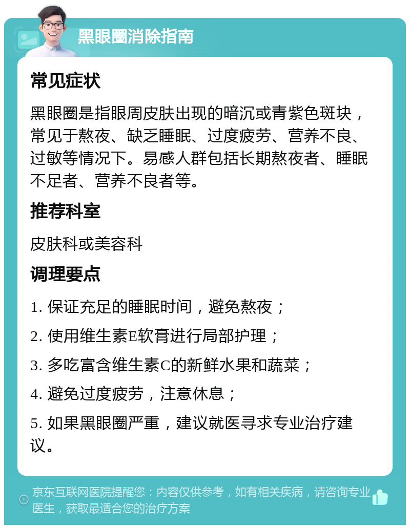 黑眼圈消除指南 常见症状 黑眼圈是指眼周皮肤出现的暗沉或青紫色斑块，常见于熬夜、缺乏睡眠、过度疲劳、营养不良、过敏等情况下。易感人群包括长期熬夜者、睡眠不足者、营养不良者等。 推荐科室 皮肤科或美容科 调理要点 1. 保证充足的睡眠时间，避免熬夜； 2. 使用维生素E软膏进行局部护理； 3. 多吃富含维生素C的新鲜水果和蔬菜； 4. 避免过度疲劳，注意休息； 5. 如果黑眼圈严重，建议就医寻求专业治疗建议。