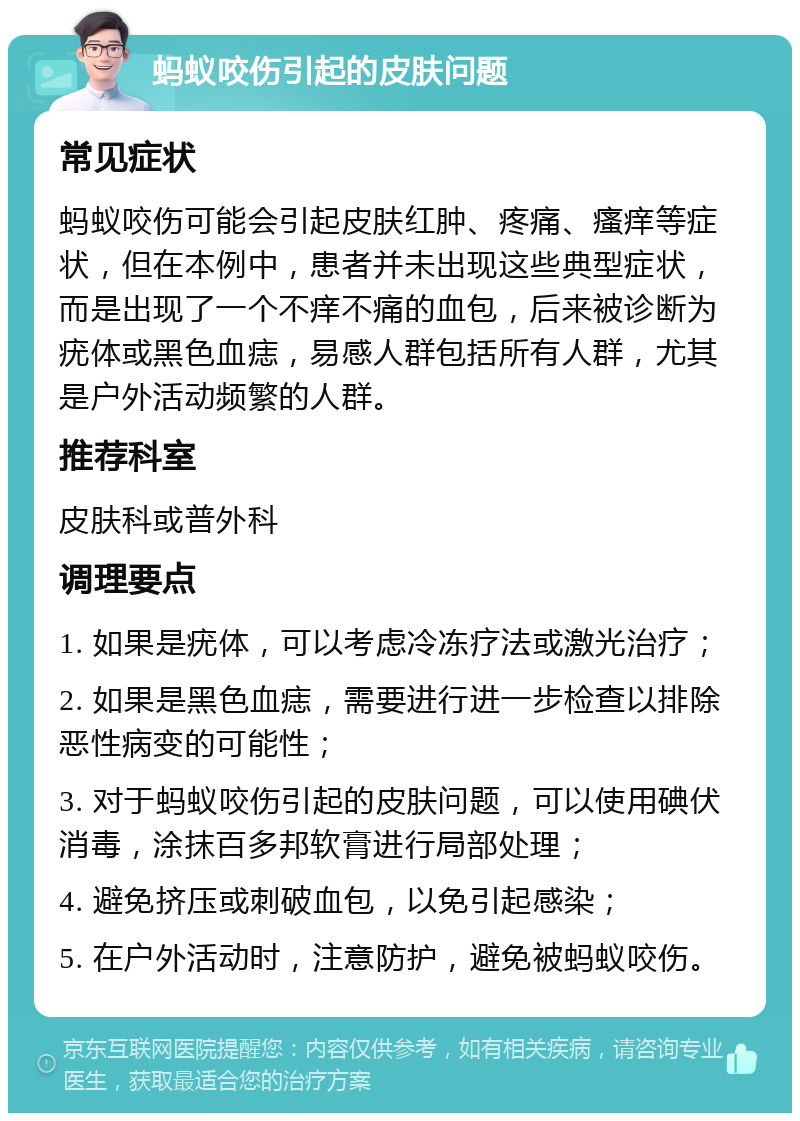 蚂蚁咬伤引起的皮肤问题 常见症状 蚂蚁咬伤可能会引起皮肤红肿、疼痛、瘙痒等症状，但在本例中，患者并未出现这些典型症状，而是出现了一个不痒不痛的血包，后来被诊断为疣体或黑色血痣，易感人群包括所有人群，尤其是户外活动频繁的人群。 推荐科室 皮肤科或普外科 调理要点 1. 如果是疣体，可以考虑冷冻疗法或激光治疗； 2. 如果是黑色血痣，需要进行进一步检查以排除恶性病变的可能性； 3. 对于蚂蚁咬伤引起的皮肤问题，可以使用碘伏消毒，涂抹百多邦软膏进行局部处理； 4. 避免挤压或刺破血包，以免引起感染； 5. 在户外活动时，注意防护，避免被蚂蚁咬伤。