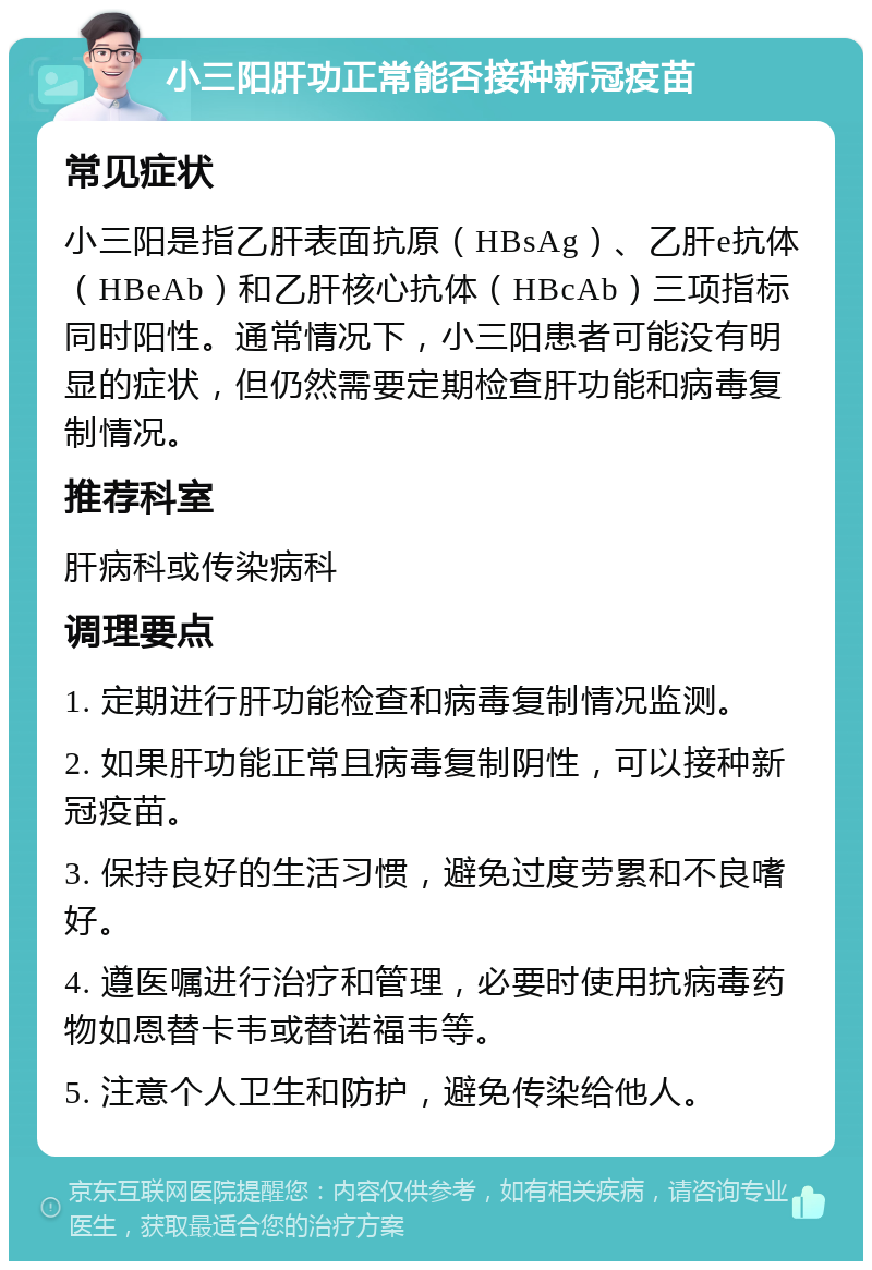 小三阳肝功正常能否接种新冠疫苗 常见症状 小三阳是指乙肝表面抗原（HBsAg）、乙肝e抗体（HBeAb）和乙肝核心抗体（HBcAb）三项指标同时阳性。通常情况下，小三阳患者可能没有明显的症状，但仍然需要定期检查肝功能和病毒复制情况。 推荐科室 肝病科或传染病科 调理要点 1. 定期进行肝功能检查和病毒复制情况监测。 2. 如果肝功能正常且病毒复制阴性，可以接种新冠疫苗。 3. 保持良好的生活习惯，避免过度劳累和不良嗜好。 4. 遵医嘱进行治疗和管理，必要时使用抗病毒药物如恩替卡韦或替诺福韦等。 5. 注意个人卫生和防护，避免传染给他人。