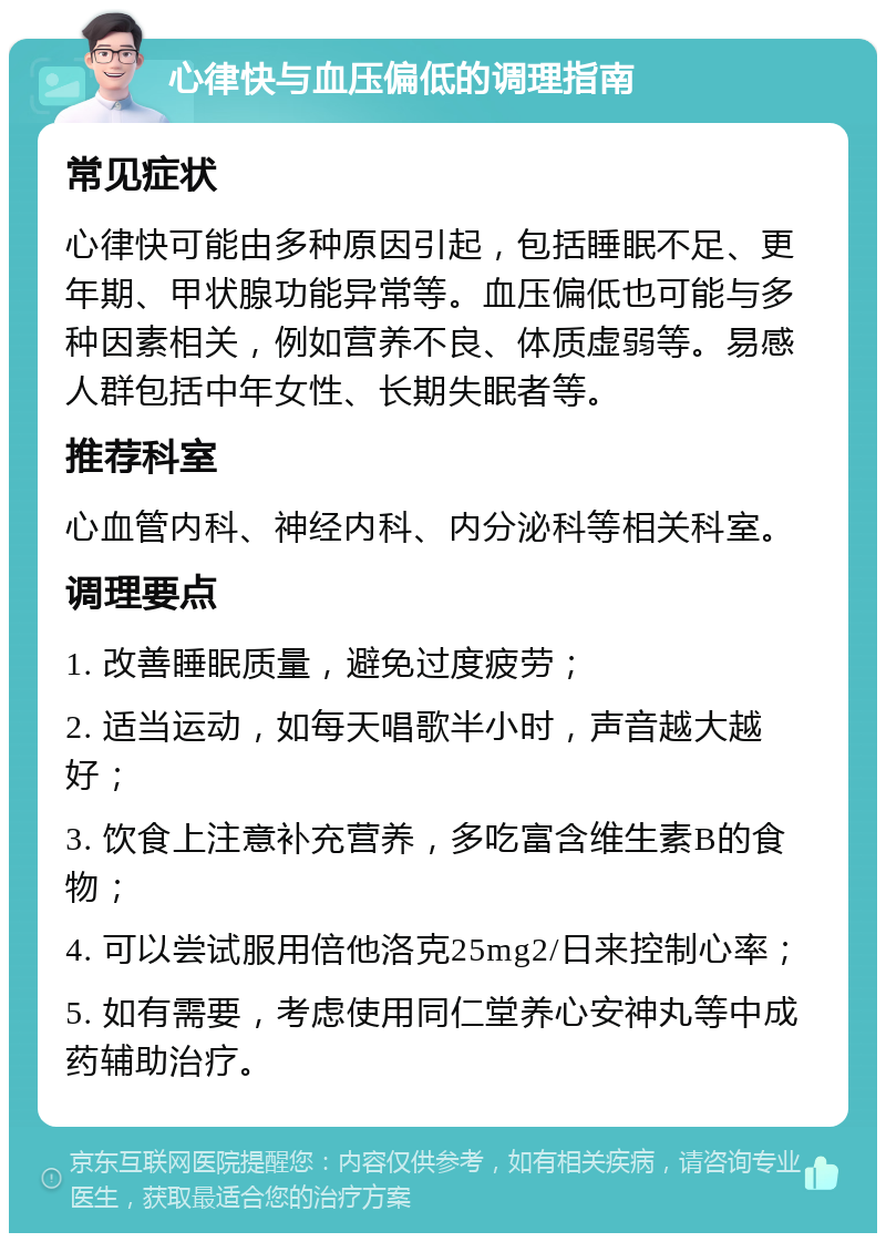 心律快与血压偏低的调理指南 常见症状 心律快可能由多种原因引起，包括睡眠不足、更年期、甲状腺功能异常等。血压偏低也可能与多种因素相关，例如营养不良、体质虚弱等。易感人群包括中年女性、长期失眠者等。 推荐科室 心血管内科、神经内科、内分泌科等相关科室。 调理要点 1. 改善睡眠质量，避免过度疲劳； 2. 适当运动，如每天唱歌半小时，声音越大越好； 3. 饮食上注意补充营养，多吃富含维生素B的食物； 4. 可以尝试服用倍他洛克25mg2/日来控制心率； 5. 如有需要，考虑使用同仁堂养心安神丸等中成药辅助治疗。