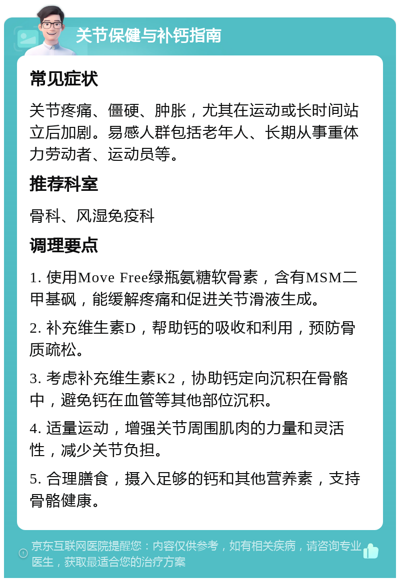 关节保健与补钙指南 常见症状 关节疼痛、僵硬、肿胀，尤其在运动或长时间站立后加剧。易感人群包括老年人、长期从事重体力劳动者、运动员等。 推荐科室 骨科、风湿免疫科 调理要点 1. 使用Move Free绿瓶氨糖软骨素，含有MSM二甲基砜，能缓解疼痛和促进关节滑液生成。 2. 补充维生素D，帮助钙的吸收和利用，预防骨质疏松。 3. 考虑补充维生素K2，协助钙定向沉积在骨骼中，避免钙在血管等其他部位沉积。 4. 适量运动，增强关节周围肌肉的力量和灵活性，减少关节负担。 5. 合理膳食，摄入足够的钙和其他营养素，支持骨骼健康。