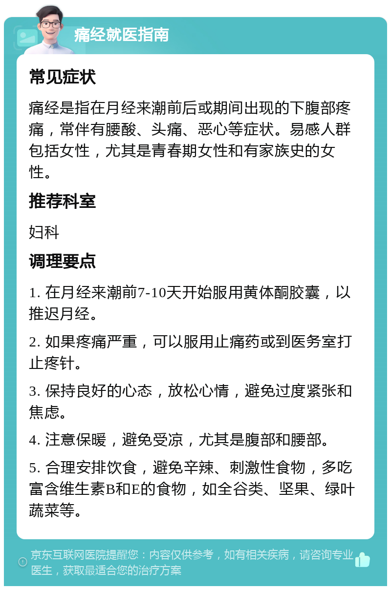 痛经就医指南 常见症状 痛经是指在月经来潮前后或期间出现的下腹部疼痛，常伴有腰酸、头痛、恶心等症状。易感人群包括女性，尤其是青春期女性和有家族史的女性。 推荐科室 妇科 调理要点 1. 在月经来潮前7-10天开始服用黄体酮胶囊，以推迟月经。 2. 如果疼痛严重，可以服用止痛药或到医务室打止疼针。 3. 保持良好的心态，放松心情，避免过度紧张和焦虑。 4. 注意保暖，避免受凉，尤其是腹部和腰部。 5. 合理安排饮食，避免辛辣、刺激性食物，多吃富含维生素B和E的食物，如全谷类、坚果、绿叶蔬菜等。