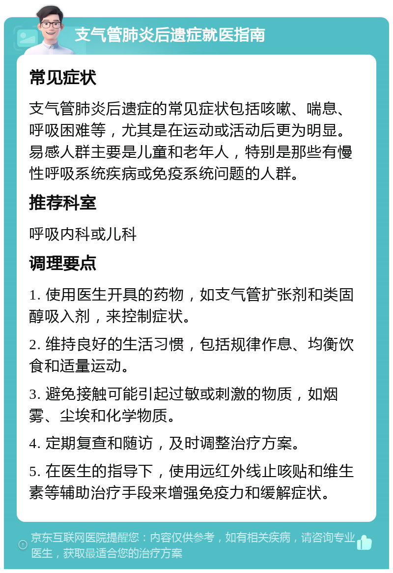 支气管肺炎后遗症就医指南 常见症状 支气管肺炎后遗症的常见症状包括咳嗽、喘息、呼吸困难等，尤其是在运动或活动后更为明显。易感人群主要是儿童和老年人，特别是那些有慢性呼吸系统疾病或免疫系统问题的人群。 推荐科室 呼吸内科或儿科 调理要点 1. 使用医生开具的药物，如支气管扩张剂和类固醇吸入剂，来控制症状。 2. 维持良好的生活习惯，包括规律作息、均衡饮食和适量运动。 3. 避免接触可能引起过敏或刺激的物质，如烟雾、尘埃和化学物质。 4. 定期复查和随访，及时调整治疗方案。 5. 在医生的指导下，使用远红外线止咳贴和维生素等辅助治疗手段来增强免疫力和缓解症状。