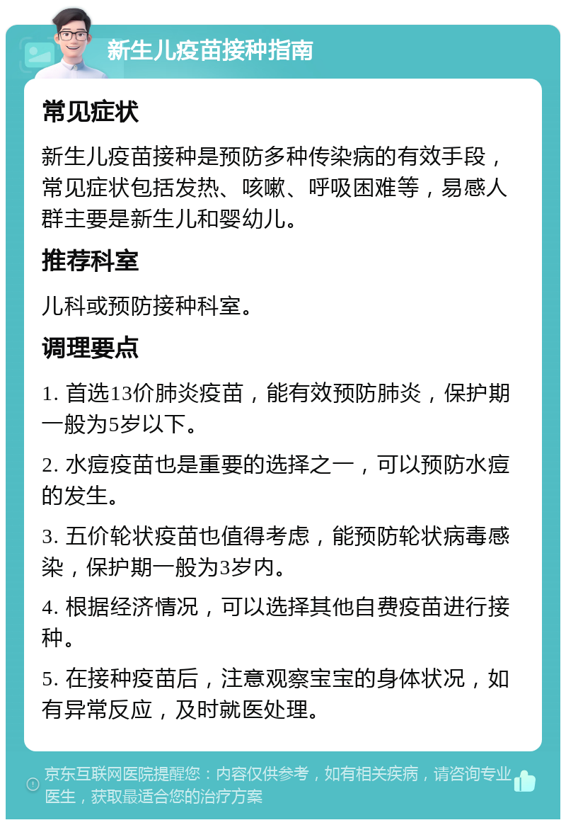 新生儿疫苗接种指南 常见症状 新生儿疫苗接种是预防多种传染病的有效手段，常见症状包括发热、咳嗽、呼吸困难等，易感人群主要是新生儿和婴幼儿。 推荐科室 儿科或预防接种科室。 调理要点 1. 首选13价肺炎疫苗，能有效预防肺炎，保护期一般为5岁以下。 2. 水痘疫苗也是重要的选择之一，可以预防水痘的发生。 3. 五价轮状疫苗也值得考虑，能预防轮状病毒感染，保护期一般为3岁内。 4. 根据经济情况，可以选择其他自费疫苗进行接种。 5. 在接种疫苗后，注意观察宝宝的身体状况，如有异常反应，及时就医处理。