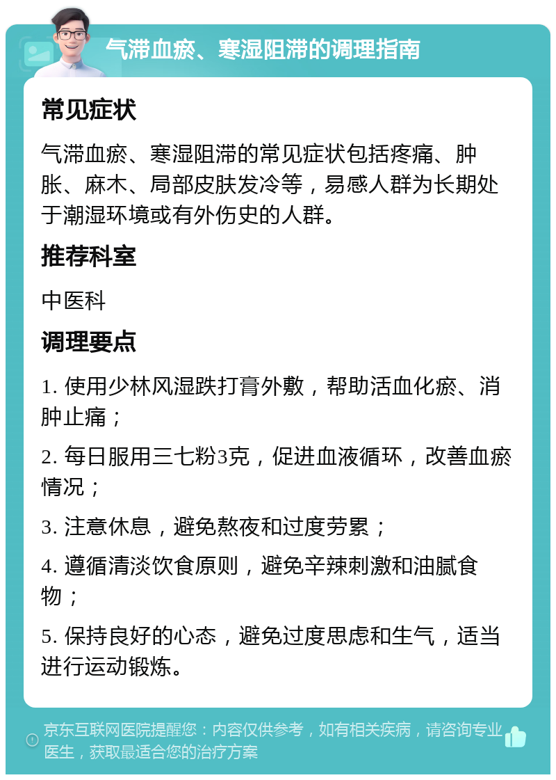 气滞血瘀、寒湿阻滞的调理指南 常见症状 气滞血瘀、寒湿阻滞的常见症状包括疼痛、肿胀、麻木、局部皮肤发冷等，易感人群为长期处于潮湿环境或有外伤史的人群。 推荐科室 中医科 调理要点 1. 使用少林风湿跌打膏外敷，帮助活血化瘀、消肿止痛； 2. 每日服用三七粉3克，促进血液循环，改善血瘀情况； 3. 注意休息，避免熬夜和过度劳累； 4. 遵循清淡饮食原则，避免辛辣刺激和油腻食物； 5. 保持良好的心态，避免过度思虑和生气，适当进行运动锻炼。