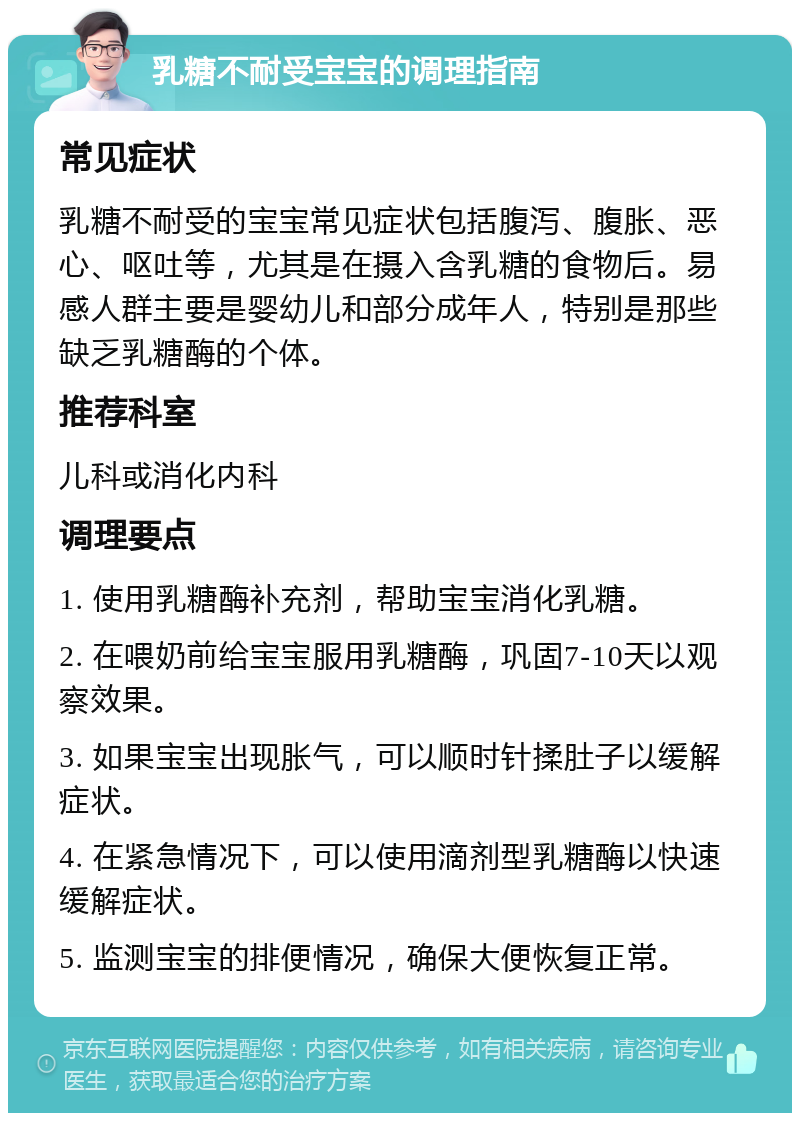 乳糖不耐受宝宝的调理指南 常见症状 乳糖不耐受的宝宝常见症状包括腹泻、腹胀、恶心、呕吐等，尤其是在摄入含乳糖的食物后。易感人群主要是婴幼儿和部分成年人，特别是那些缺乏乳糖酶的个体。 推荐科室 儿科或消化内科 调理要点 1. 使用乳糖酶补充剂，帮助宝宝消化乳糖。 2. 在喂奶前给宝宝服用乳糖酶，巩固7-10天以观察效果。 3. 如果宝宝出现胀气，可以顺时针揉肚子以缓解症状。 4. 在紧急情况下，可以使用滴剂型乳糖酶以快速缓解症状。 5. 监测宝宝的排便情况，确保大便恢复正常。