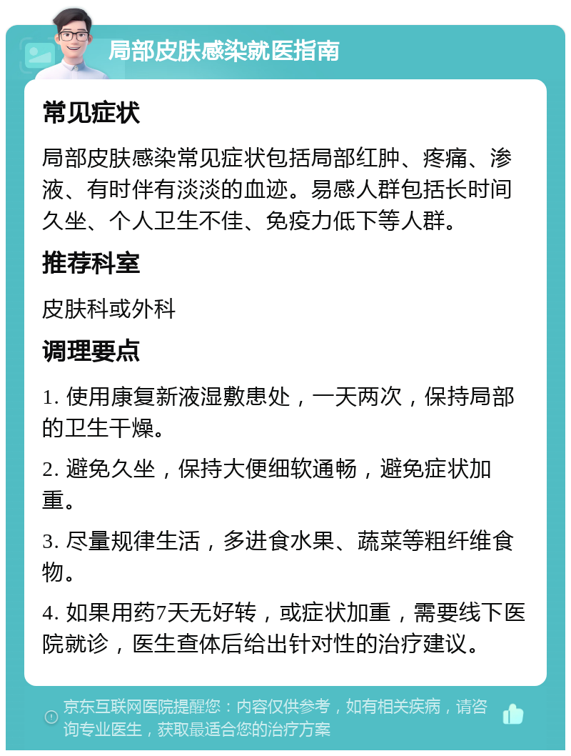 局部皮肤感染就医指南 常见症状 局部皮肤感染常见症状包括局部红肿、疼痛、渗液、有时伴有淡淡的血迹。易感人群包括长时间久坐、个人卫生不佳、免疫力低下等人群。 推荐科室 皮肤科或外科 调理要点 1. 使用康复新液湿敷患处，一天两次，保持局部的卫生干燥。 2. 避免久坐，保持大便细软通畅，避免症状加重。 3. 尽量规律生活，多进食水果、蔬菜等粗纤维食物。 4. 如果用药7天无好转，或症状加重，需要线下医院就诊，医生查体后给出针对性的治疗建议。