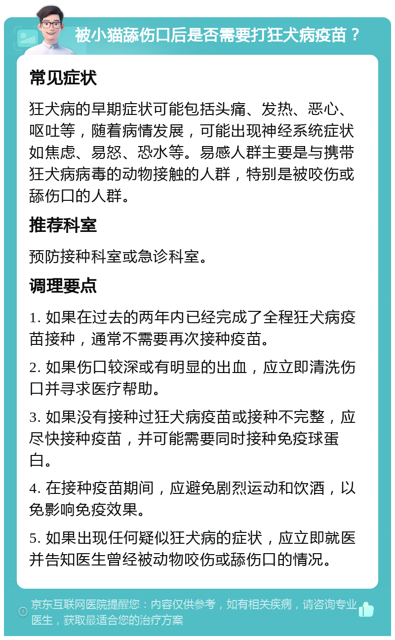 被小猫舔伤口后是否需要打狂犬病疫苗？ 常见症状 狂犬病的早期症状可能包括头痛、发热、恶心、呕吐等，随着病情发展，可能出现神经系统症状如焦虑、易怒、恐水等。易感人群主要是与携带狂犬病病毒的动物接触的人群，特别是被咬伤或舔伤口的人群。 推荐科室 预防接种科室或急诊科室。 调理要点 1. 如果在过去的两年内已经完成了全程狂犬病疫苗接种，通常不需要再次接种疫苗。 2. 如果伤口较深或有明显的出血，应立即清洗伤口并寻求医疗帮助。 3. 如果没有接种过狂犬病疫苗或接种不完整，应尽快接种疫苗，并可能需要同时接种免疫球蛋白。 4. 在接种疫苗期间，应避免剧烈运动和饮酒，以免影响免疫效果。 5. 如果出现任何疑似狂犬病的症状，应立即就医并告知医生曾经被动物咬伤或舔伤口的情况。