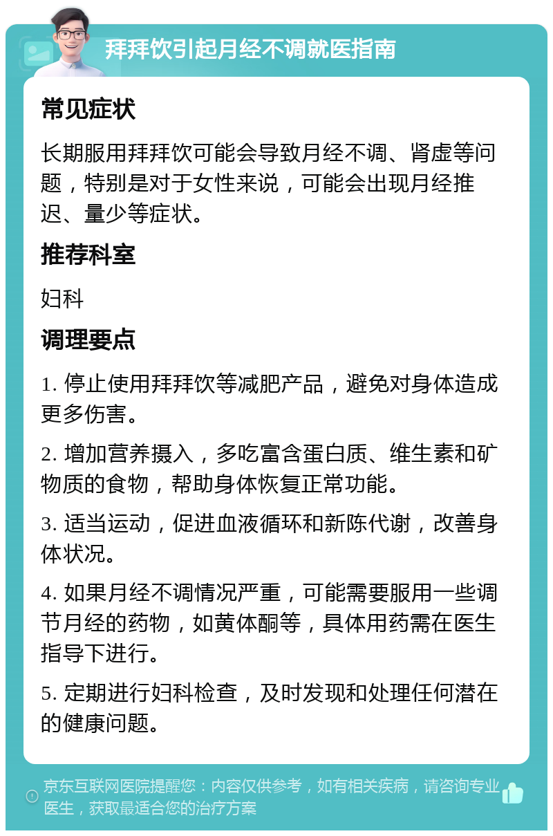 拜拜饮引起月经不调就医指南 常见症状 长期服用拜拜饮可能会导致月经不调、肾虚等问题，特别是对于女性来说，可能会出现月经推迟、量少等症状。 推荐科室 妇科 调理要点 1. 停止使用拜拜饮等减肥产品，避免对身体造成更多伤害。 2. 增加营养摄入，多吃富含蛋白质、维生素和矿物质的食物，帮助身体恢复正常功能。 3. 适当运动，促进血液循环和新陈代谢，改善身体状况。 4. 如果月经不调情况严重，可能需要服用一些调节月经的药物，如黄体酮等，具体用药需在医生指导下进行。 5. 定期进行妇科检查，及时发现和处理任何潜在的健康问题。