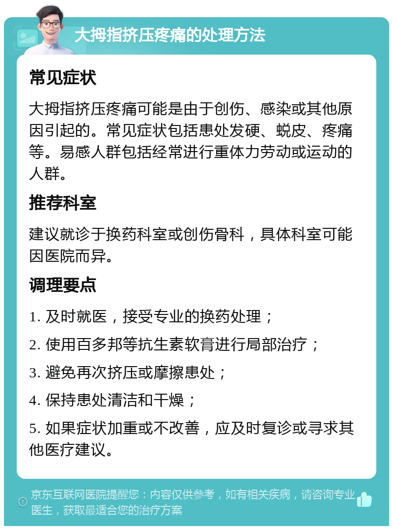 大拇指挤压疼痛的处理方法 常见症状 大拇指挤压疼痛可能是由于创伤、感染或其他原因引起的。常见症状包括患处发硬、蜕皮、疼痛等。易感人群包括经常进行重体力劳动或运动的人群。 推荐科室 建议就诊于换药科室或创伤骨科，具体科室可能因医院而异。 调理要点 1. 及时就医，接受专业的换药处理； 2. 使用百多邦等抗生素软膏进行局部治疗； 3. 避免再次挤压或摩擦患处； 4. 保持患处清洁和干燥； 5. 如果症状加重或不改善，应及时复诊或寻求其他医疗建议。