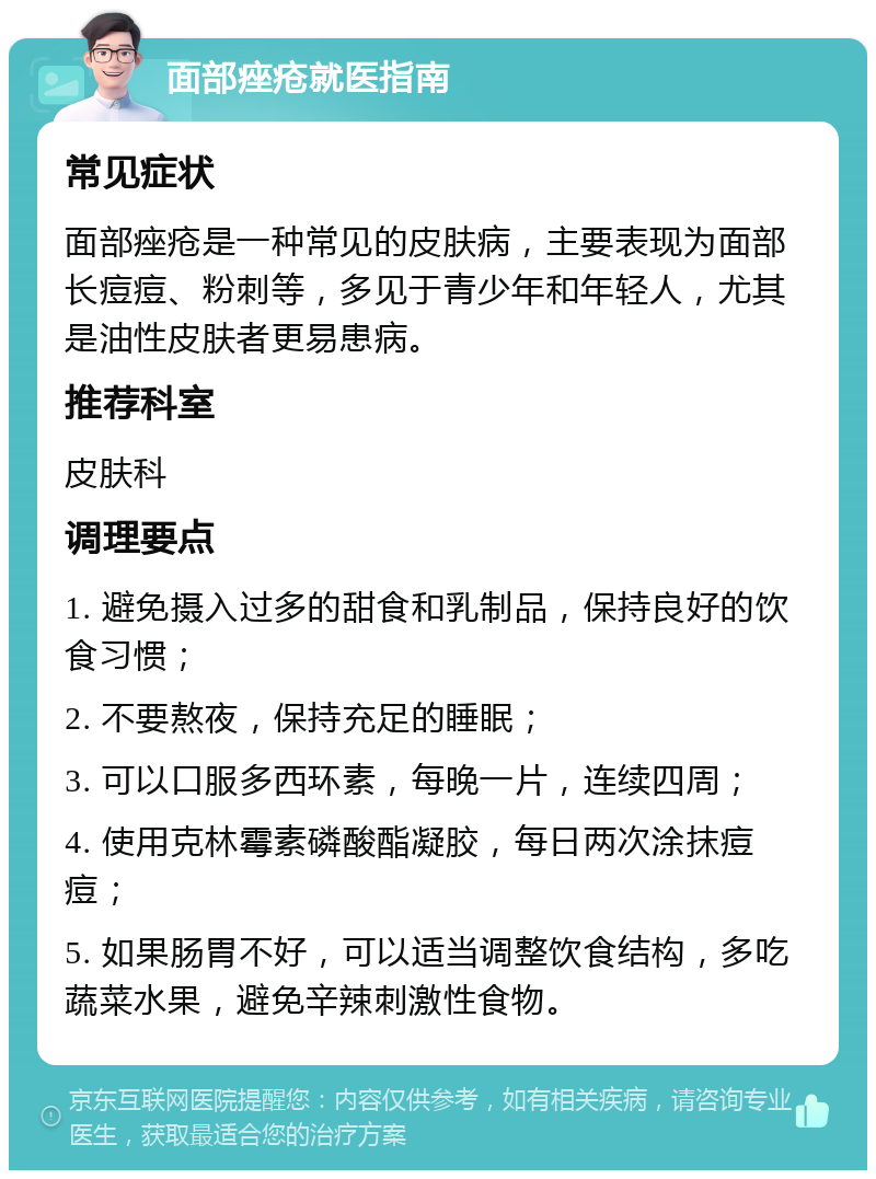 面部痤疮就医指南 常见症状 面部痤疮是一种常见的皮肤病，主要表现为面部长痘痘、粉刺等，多见于青少年和年轻人，尤其是油性皮肤者更易患病。 推荐科室 皮肤科 调理要点 1. 避免摄入过多的甜食和乳制品，保持良好的饮食习惯； 2. 不要熬夜，保持充足的睡眠； 3. 可以口服多西环素，每晚一片，连续四周； 4. 使用克林霉素磷酸酯凝胶，每日两次涂抹痘痘； 5. 如果肠胃不好，可以适当调整饮食结构，多吃蔬菜水果，避免辛辣刺激性食物。