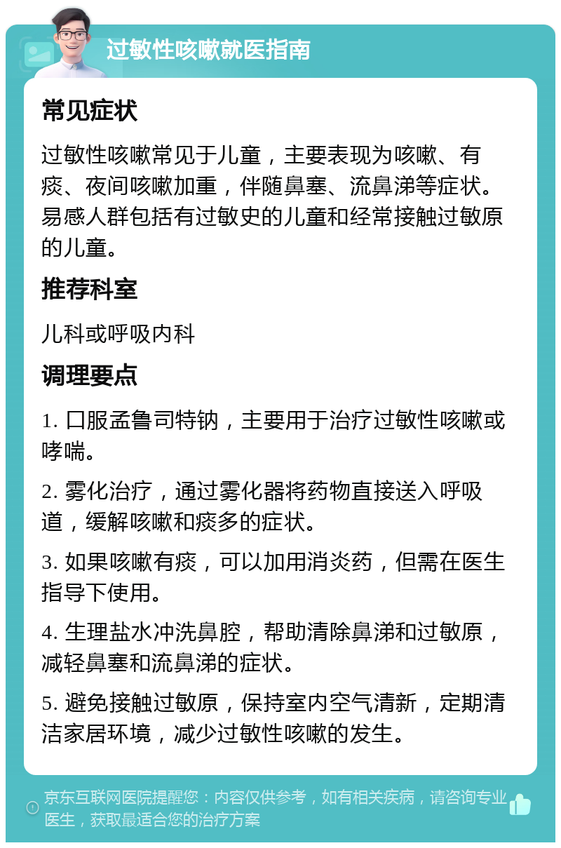 过敏性咳嗽就医指南 常见症状 过敏性咳嗽常见于儿童，主要表现为咳嗽、有痰、夜间咳嗽加重，伴随鼻塞、流鼻涕等症状。易感人群包括有过敏史的儿童和经常接触过敏原的儿童。 推荐科室 儿科或呼吸内科 调理要点 1. 口服孟鲁司特钠，主要用于治疗过敏性咳嗽或哮喘。 2. 雾化治疗，通过雾化器将药物直接送入呼吸道，缓解咳嗽和痰多的症状。 3. 如果咳嗽有痰，可以加用消炎药，但需在医生指导下使用。 4. 生理盐水冲洗鼻腔，帮助清除鼻涕和过敏原，减轻鼻塞和流鼻涕的症状。 5. 避免接触过敏原，保持室内空气清新，定期清洁家居环境，减少过敏性咳嗽的发生。