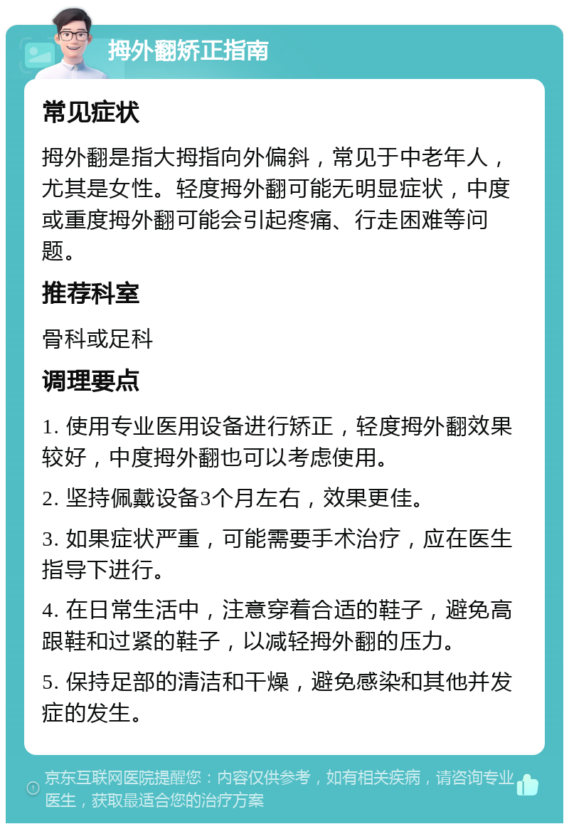 拇外翻矫正指南 常见症状 拇外翻是指大拇指向外偏斜，常见于中老年人，尤其是女性。轻度拇外翻可能无明显症状，中度或重度拇外翻可能会引起疼痛、行走困难等问题。 推荐科室 骨科或足科 调理要点 1. 使用专业医用设备进行矫正，轻度拇外翻效果较好，中度拇外翻也可以考虑使用。 2. 坚持佩戴设备3个月左右，效果更佳。 3. 如果症状严重，可能需要手术治疗，应在医生指导下进行。 4. 在日常生活中，注意穿着合适的鞋子，避免高跟鞋和过紧的鞋子，以减轻拇外翻的压力。 5. 保持足部的清洁和干燥，避免感染和其他并发症的发生。