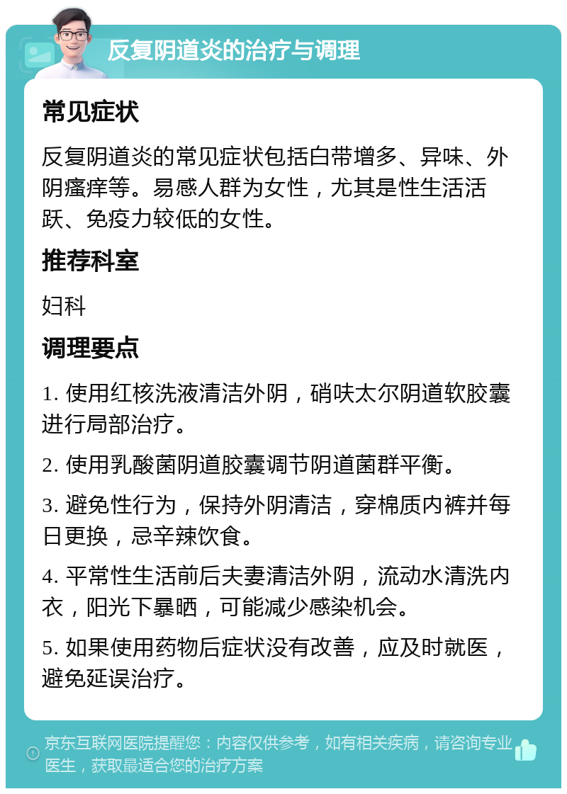 反复阴道炎的治疗与调理 常见症状 反复阴道炎的常见症状包括白带增多、异味、外阴瘙痒等。易感人群为女性，尤其是性生活活跃、免疫力较低的女性。 推荐科室 妇科 调理要点 1. 使用红核洗液清洁外阴，硝呋太尔阴道软胶囊进行局部治疗。 2. 使用乳酸菌阴道胶囊调节阴道菌群平衡。 3. 避免性行为，保持外阴清洁，穿棉质内裤并每日更换，忌辛辣饮食。 4. 平常性生活前后夫妻清洁外阴，流动水清洗内衣，阳光下暴晒，可能减少感染机会。 5. 如果使用药物后症状没有改善，应及时就医，避免延误治疗。