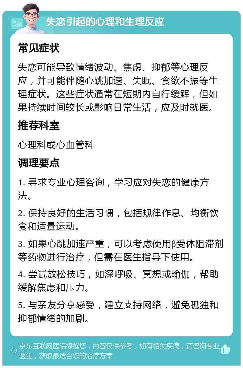 失恋引起的心理和生理反应 常见症状 失恋可能导致情绪波动、焦虑、抑郁等心理反应，并可能伴随心跳加速、失眠、食欲不振等生理症状。这些症状通常在短期内自行缓解，但如果持续时间较长或影响日常生活，应及时就医。 推荐科室 心理科或心血管科 调理要点 1. 寻求专业心理咨询，学习应对失恋的健康方法。 2. 保持良好的生活习惯，包括规律作息、均衡饮食和适量运动。 3. 如果心跳加速严重，可以考虑使用β受体阻滞剂等药物进行治疗，但需在医生指导下使用。 4. 尝试放松技巧，如深呼吸、冥想或瑜伽，帮助缓解焦虑和压力。 5. 与亲友分享感受，建立支持网络，避免孤独和抑郁情绪的加剧。