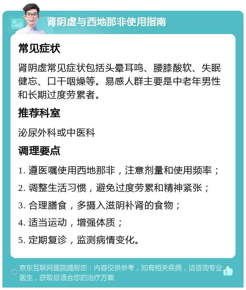 肾阴虚与西地那非使用指南 常见症状 肾阴虚常见症状包括头晕耳鸣、腰膝酸软、失眠健忘、口干咽燥等。易感人群主要是中老年男性和长期过度劳累者。 推荐科室 泌尿外科或中医科 调理要点 1. 遵医嘱使用西地那非，注意剂量和使用频率； 2. 调整生活习惯，避免过度劳累和精神紧张； 3. 合理膳食，多摄入滋阴补肾的食物； 4. 适当运动，增强体质； 5. 定期复诊，监测病情变化。