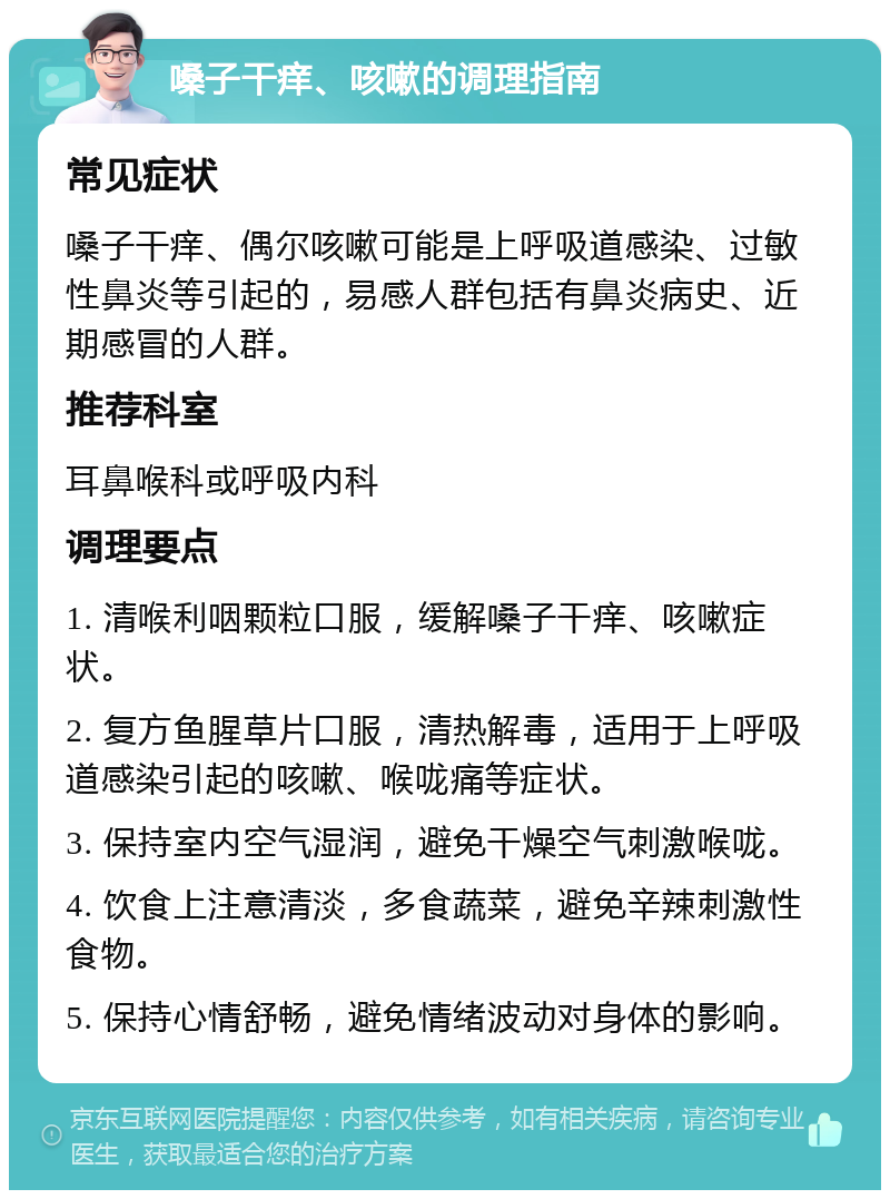 嗓子干痒、咳嗽的调理指南 常见症状 嗓子干痒、偶尔咳嗽可能是上呼吸道感染、过敏性鼻炎等引起的，易感人群包括有鼻炎病史、近期感冒的人群。 推荐科室 耳鼻喉科或呼吸内科 调理要点 1. 清喉利咽颗粒口服，缓解嗓子干痒、咳嗽症状。 2. 复方鱼腥草片口服，清热解毒，适用于上呼吸道感染引起的咳嗽、喉咙痛等症状。 3. 保持室内空气湿润，避免干燥空气刺激喉咙。 4. 饮食上注意清淡，多食蔬菜，避免辛辣刺激性食物。 5. 保持心情舒畅，避免情绪波动对身体的影响。