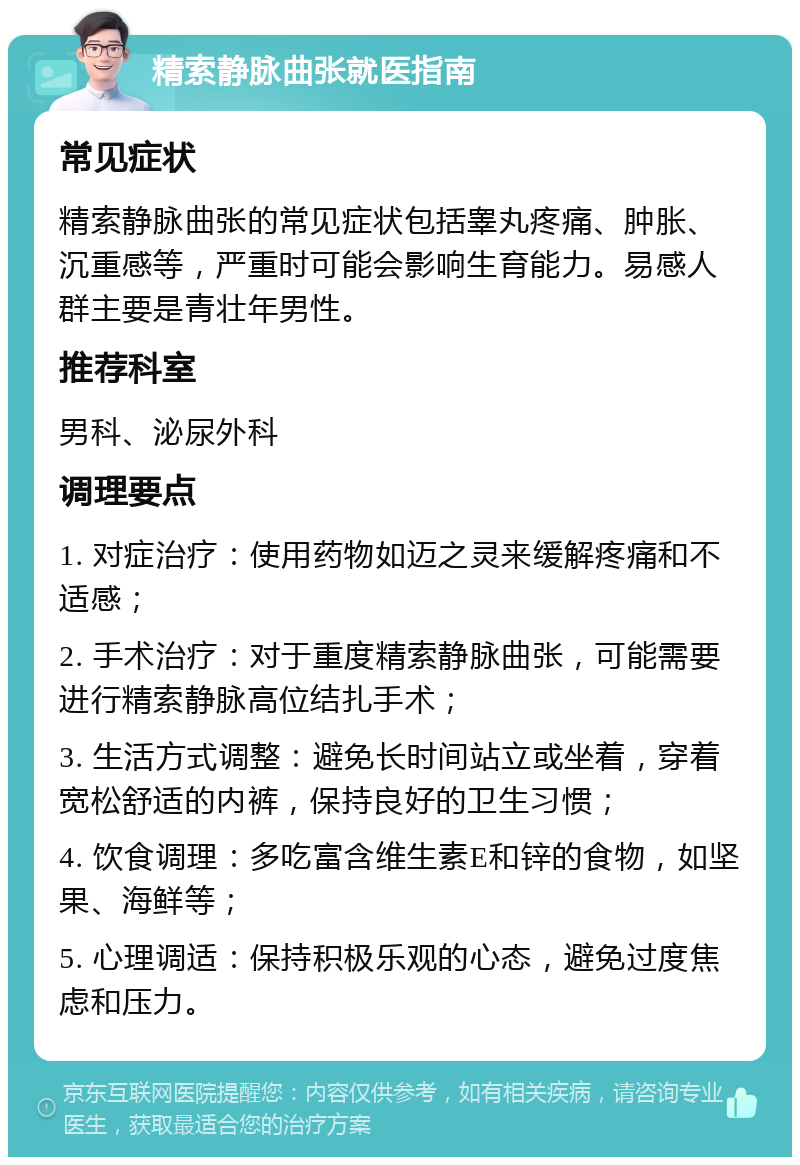 精索静脉曲张就医指南 常见症状 精索静脉曲张的常见症状包括睾丸疼痛、肿胀、沉重感等，严重时可能会影响生育能力。易感人群主要是青壮年男性。 推荐科室 男科、泌尿外科 调理要点 1. 对症治疗：使用药物如迈之灵来缓解疼痛和不适感； 2. 手术治疗：对于重度精索静脉曲张，可能需要进行精索静脉高位结扎手术； 3. 生活方式调整：避免长时间站立或坐着，穿着宽松舒适的内裤，保持良好的卫生习惯； 4. 饮食调理：多吃富含维生素E和锌的食物，如坚果、海鲜等； 5. 心理调适：保持积极乐观的心态，避免过度焦虑和压力。