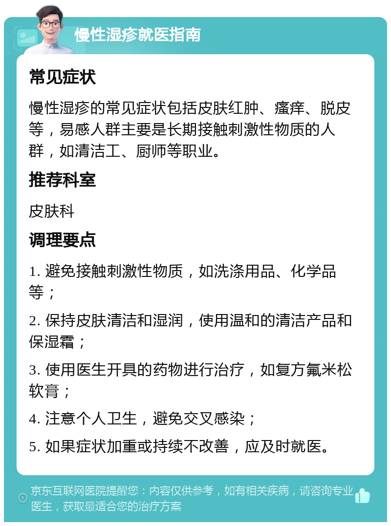 慢性湿疹就医指南 常见症状 慢性湿疹的常见症状包括皮肤红肿、瘙痒、脱皮等，易感人群主要是长期接触刺激性物质的人群，如清洁工、厨师等职业。 推荐科室 皮肤科 调理要点 1. 避免接触刺激性物质，如洗涤用品、化学品等； 2. 保持皮肤清洁和湿润，使用温和的清洁产品和保湿霜； 3. 使用医生开具的药物进行治疗，如复方氟米松软膏； 4. 注意个人卫生，避免交叉感染； 5. 如果症状加重或持续不改善，应及时就医。