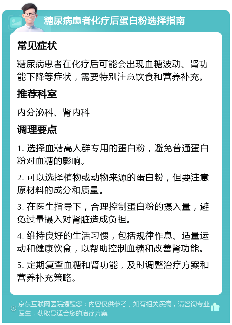 糖尿病患者化疗后蛋白粉选择指南 常见症状 糖尿病患者在化疗后可能会出现血糖波动、肾功能下降等症状，需要特别注意饮食和营养补充。 推荐科室 内分泌科、肾内科 调理要点 1. 选择血糖高人群专用的蛋白粉，避免普通蛋白粉对血糖的影响。 2. 可以选择植物或动物来源的蛋白粉，但要注意原材料的成分和质量。 3. 在医生指导下，合理控制蛋白粉的摄入量，避免过量摄入对肾脏造成负担。 4. 维持良好的生活习惯，包括规律作息、适量运动和健康饮食，以帮助控制血糖和改善肾功能。 5. 定期复查血糖和肾功能，及时调整治疗方案和营养补充策略。