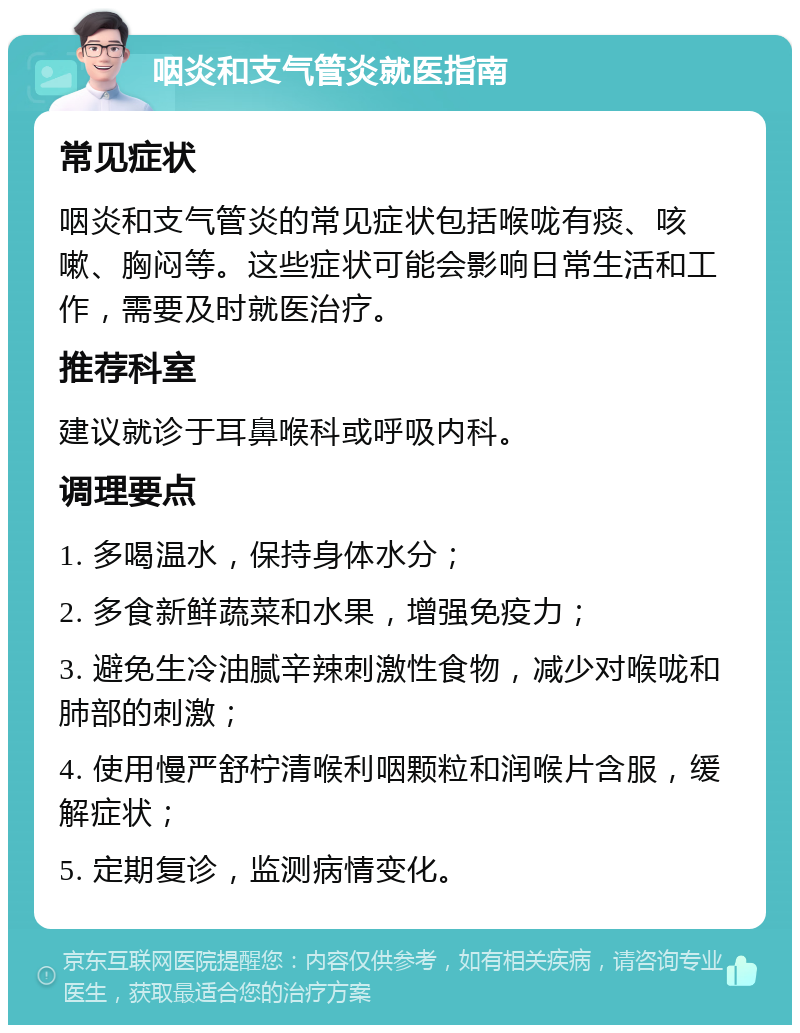 咽炎和支气管炎就医指南 常见症状 咽炎和支气管炎的常见症状包括喉咙有痰、咳嗽、胸闷等。这些症状可能会影响日常生活和工作，需要及时就医治疗。 推荐科室 建议就诊于耳鼻喉科或呼吸内科。 调理要点 1. 多喝温水，保持身体水分； 2. 多食新鲜蔬菜和水果，增强免疫力； 3. 避免生冷油腻辛辣刺激性食物，减少对喉咙和肺部的刺激； 4. 使用慢严舒柠清喉利咽颗粒和润喉片含服，缓解症状； 5. 定期复诊，监测病情变化。