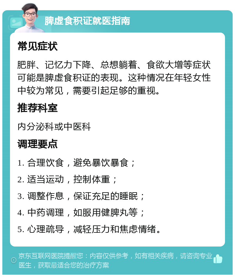 脾虚食积证就医指南 常见症状 肥胖、记忆力下降、总想躺着、食欲大增等症状可能是脾虚食积证的表现。这种情况在年轻女性中较为常见，需要引起足够的重视。 推荐科室 内分泌科或中医科 调理要点 1. 合理饮食，避免暴饮暴食； 2. 适当运动，控制体重； 3. 调整作息，保证充足的睡眠； 4. 中药调理，如服用健脾丸等； 5. 心理疏导，减轻压力和焦虑情绪。