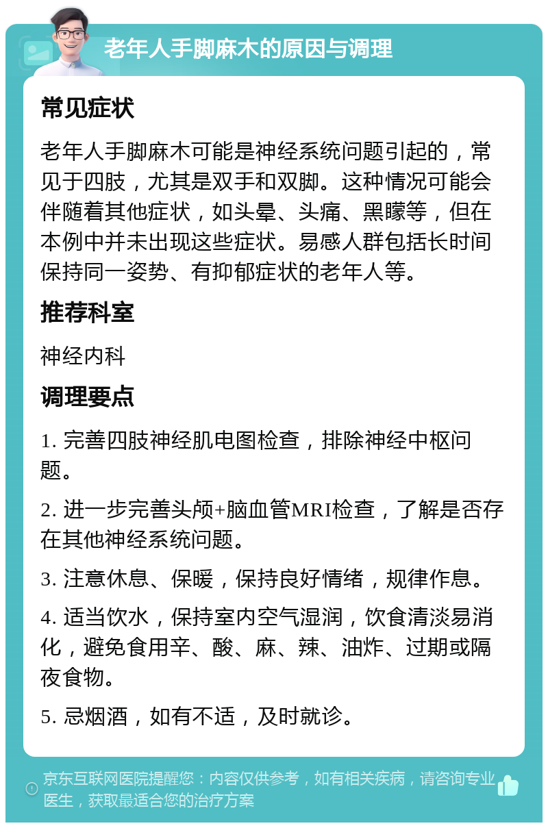 老年人手脚麻木的原因与调理 常见症状 老年人手脚麻木可能是神经系统问题引起的，常见于四肢，尤其是双手和双脚。这种情况可能会伴随着其他症状，如头晕、头痛、黑矇等，但在本例中并未出现这些症状。易感人群包括长时间保持同一姿势、有抑郁症状的老年人等。 推荐科室 神经内科 调理要点 1. 完善四肢神经肌电图检查，排除神经中枢问题。 2. 进一步完善头颅+脑血管MRI检查，了解是否存在其他神经系统问题。 3. 注意休息、保暖，保持良好情绪，规律作息。 4. 适当饮水，保持室内空气湿润，饮食清淡易消化，避免食用辛、酸、麻、辣、油炸、过期或隔夜食物。 5. 忌烟酒，如有不适，及时就诊。