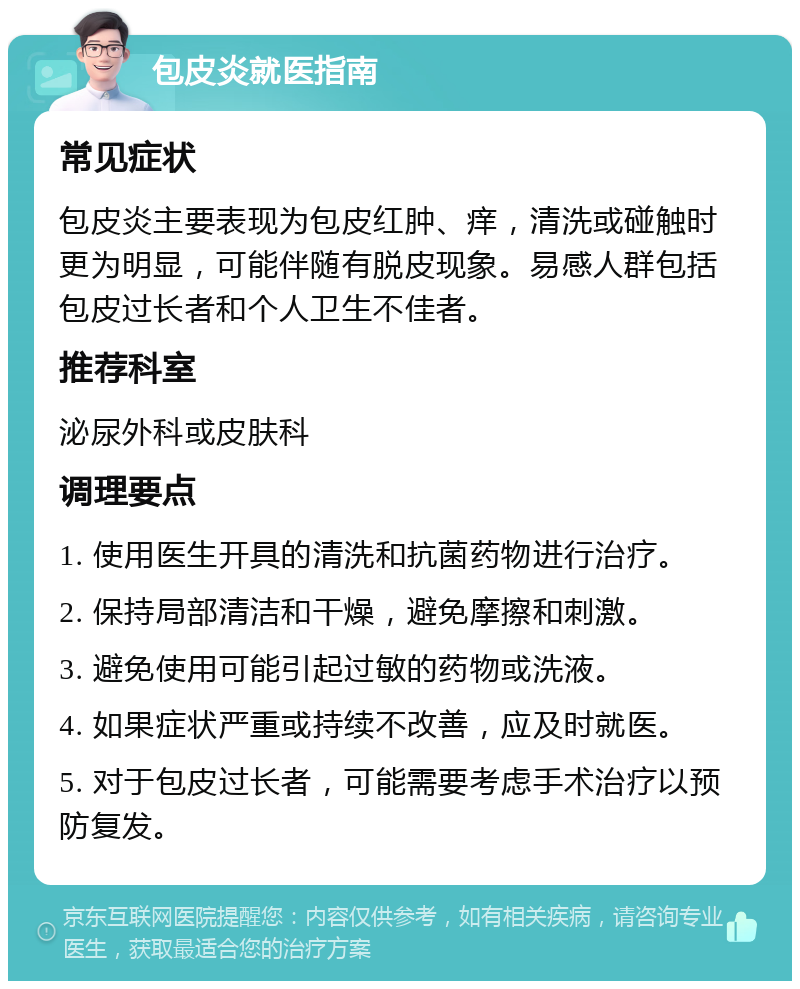 包皮炎就医指南 常见症状 包皮炎主要表现为包皮红肿、痒，清洗或碰触时更为明显，可能伴随有脱皮现象。易感人群包括包皮过长者和个人卫生不佳者。 推荐科室 泌尿外科或皮肤科 调理要点 1. 使用医生开具的清洗和抗菌药物进行治疗。 2. 保持局部清洁和干燥，避免摩擦和刺激。 3. 避免使用可能引起过敏的药物或洗液。 4. 如果症状严重或持续不改善，应及时就医。 5. 对于包皮过长者，可能需要考虑手术治疗以预防复发。