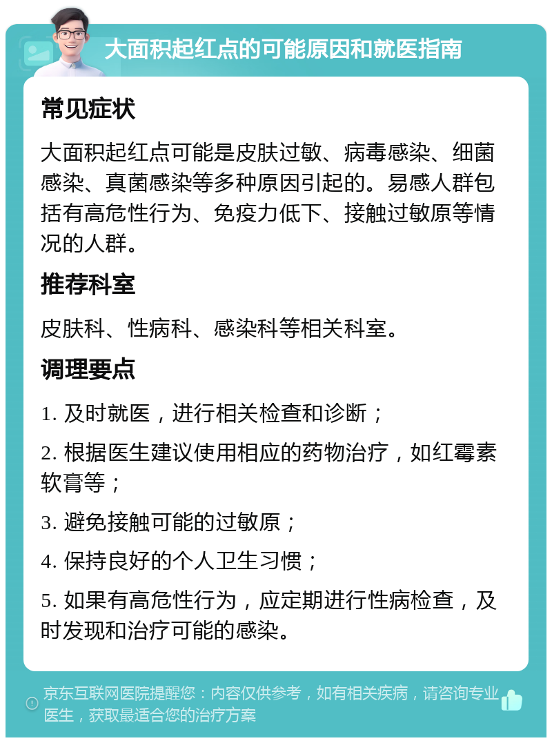 大面积起红点的可能原因和就医指南 常见症状 大面积起红点可能是皮肤过敏、病毒感染、细菌感染、真菌感染等多种原因引起的。易感人群包括有高危性行为、免疫力低下、接触过敏原等情况的人群。 推荐科室 皮肤科、性病科、感染科等相关科室。 调理要点 1. 及时就医，进行相关检查和诊断； 2. 根据医生建议使用相应的药物治疗，如红霉素软膏等； 3. 避免接触可能的过敏原； 4. 保持良好的个人卫生习惯； 5. 如果有高危性行为，应定期进行性病检查，及时发现和治疗可能的感染。