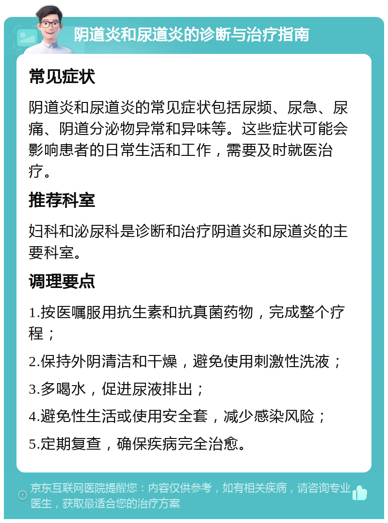 阴道炎和尿道炎的诊断与治疗指南 常见症状 阴道炎和尿道炎的常见症状包括尿频、尿急、尿痛、阴道分泌物异常和异味等。这些症状可能会影响患者的日常生活和工作，需要及时就医治疗。 推荐科室 妇科和泌尿科是诊断和治疗阴道炎和尿道炎的主要科室。 调理要点 1.按医嘱服用抗生素和抗真菌药物，完成整个疗程； 2.保持外阴清洁和干燥，避免使用刺激性洗液； 3.多喝水，促进尿液排出； 4.避免性生活或使用安全套，减少感染风险； 5.定期复查，确保疾病完全治愈。