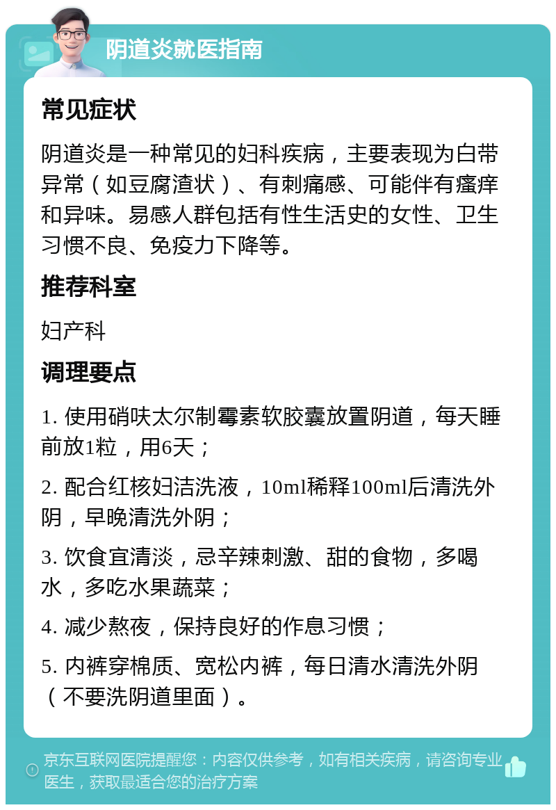 阴道炎就医指南 常见症状 阴道炎是一种常见的妇科疾病，主要表现为白带异常（如豆腐渣状）、有刺痛感、可能伴有瘙痒和异味。易感人群包括有性生活史的女性、卫生习惯不良、免疫力下降等。 推荐科室 妇产科 调理要点 1. 使用硝呋太尔制霉素软胶囊放置阴道，每天睡前放1粒，用6天； 2. 配合红核妇洁洗液，10ml稀释100ml后清洗外阴，早晚清洗外阴； 3. 饮食宜清淡，忌辛辣刺激、甜的食物，多喝水，多吃水果蔬菜； 4. 减少熬夜，保持良好的作息习惯； 5. 内裤穿棉质、宽松内裤，每日清水清洗外阴（不要洗阴道里面）。