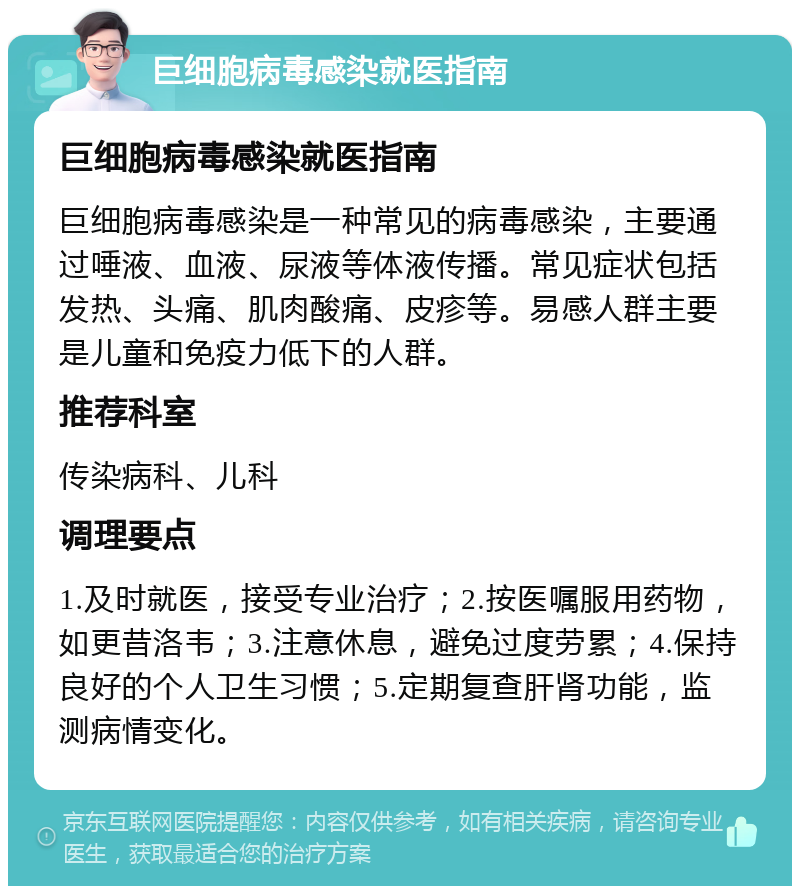 巨细胞病毒感染就医指南 巨细胞病毒感染就医指南 巨细胞病毒感染是一种常见的病毒感染，主要通过唾液、血液、尿液等体液传播。常见症状包括发热、头痛、肌肉酸痛、皮疹等。易感人群主要是儿童和免疫力低下的人群。 推荐科室 传染病科、儿科 调理要点 1.及时就医，接受专业治疗；2.按医嘱服用药物，如更昔洛韦；3.注意休息，避免过度劳累；4.保持良好的个人卫生习惯；5.定期复查肝肾功能，监测病情变化。