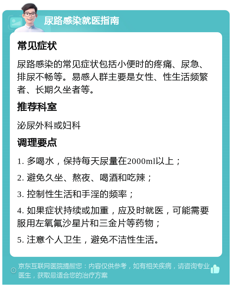 尿路感染就医指南 常见症状 尿路感染的常见症状包括小便时的疼痛、尿急、排尿不畅等。易感人群主要是女性、性生活频繁者、长期久坐者等。 推荐科室 泌尿外科或妇科 调理要点 1. 多喝水，保持每天尿量在2000ml以上； 2. 避免久坐、熬夜、喝酒和吃辣； 3. 控制性生活和手淫的频率； 4. 如果症状持续或加重，应及时就医，可能需要服用左氧氟沙星片和三金片等药物； 5. 注意个人卫生，避免不洁性生活。