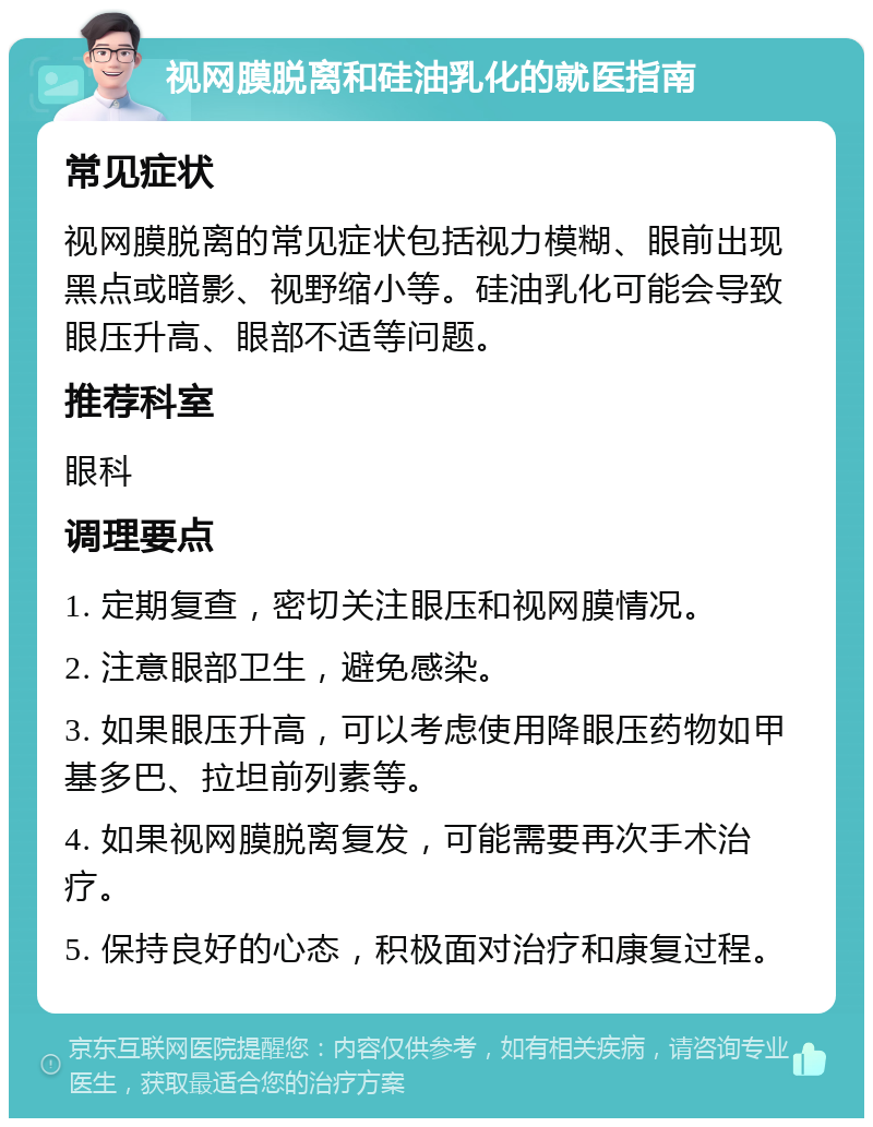 视网膜脱离和硅油乳化的就医指南 常见症状 视网膜脱离的常见症状包括视力模糊、眼前出现黑点或暗影、视野缩小等。硅油乳化可能会导致眼压升高、眼部不适等问题。 推荐科室 眼科 调理要点 1. 定期复查，密切关注眼压和视网膜情况。 2. 注意眼部卫生，避免感染。 3. 如果眼压升高，可以考虑使用降眼压药物如甲基多巴、拉坦前列素等。 4. 如果视网膜脱离复发，可能需要再次手术治疗。 5. 保持良好的心态，积极面对治疗和康复过程。